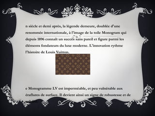 n siècle et demi après, la légende demeure, doublée d'une
renommée internationale, à l'image de la toile Monogram qui
depuis 1896 connaît un succès sans pareil et figure parmi les
éléments fondateurs du luxe moderne. L'innovation rythme
l'histoire de Louis Vuitton.




e Monogramme LV est imperméable, et peu vulnérable aux
éraflures de surface. Il devient ainsi un signe de robustesse et de
solidité.
 