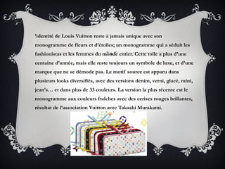 ’identité de Louis Vuitton reste à jamais unique avec son
monogramme de fleurs et d’étoiles; un monogramme qui a séduit les
fashionistas et les femmes du monde entier. Cette toile a plus d’une
centaine d’année, mais elle reste toujours un symbole de luxe, et d’une
marque que ne se démode pas. Le motif source est apparu dans
plusieurs looks diversifiés, avec des versions denim, verni, glacé, mini,
jean’s… et dans plus de 33 couleurs. La version la plus récente est le
monogramme aux couleurs fraîches avec des cerises rouges brillantes,
résultat de l’association Vuitton avec Takashi Murakami.
 