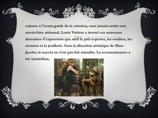 oujours à l'avant-garde de la création, sans jamais renier son
savoir-faire artisanal, Louis Vuitton a investi ces nouveaux
domaines d'expression que sont le prêt-à-porter, les souliers, les
montres et la joaillerie. Sous la direction artistique de Marc
Jacobs, le succès ne s'est pas fait attendre. La reconnaissance a
été immédiate.
 