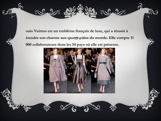 ouis Vuitton est un emblème français de luxe, qui a réussit à
étendre son charme aux quatre coins du monde. Elle compte 11
000 collaborateurs dans les 54 pays où elle est présente.
 