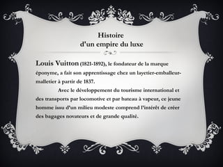 Histoire
                    d'un empire du luxe

Louis Vuitton (1821-1892), le fondateur de la marque
éponyme, a fait son apprentissage chez un layetier-emballeur-
malletier à partir de 1837. 
          Avec le développement du tourisme international et
des transports par locomotive et par bateau à vapeur, ce jeune
homme issu d’un milieu modeste comprend l’intérêt de créer
des bagages novateurs et de grande qualité. 
 