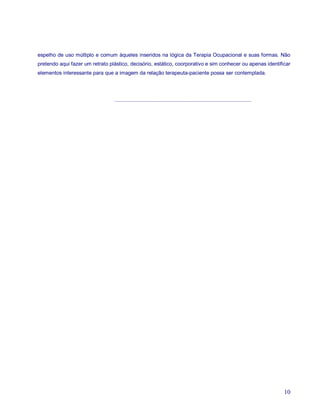 espelho de uso múltiplo e comum àqueles inseridos na lógica da Terapia Ocupacional e suas formas. Não
pretendo aqui fazer um retrato plástico, decisório, estático, coorporativo e sim conhecer ou apenas identificar
elementos interessante para que a imagem da relação terapeuta-paciente possa ser contemplada.




                                 ..............................................................................................




                                                                                                                                  10
 