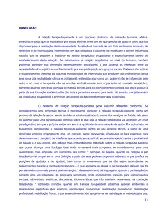 CONCLUSÃO


                A relação terapeuta-paciente é um processo dinâmico, de interação humana, afetiva,
simbólica e social que se estabelece por trocas efetivas entre um ser que precisa de ajuda e outro que faz
disponível para a realização desta necessidade. A relação é marcada de um forte sentimento amoroso, de
reflexões e de interlocuções intermitentes em que terapeuta e paciente se modificam e sofrem influências
naquilo que se propõem a trabalhar no setting terapêutico ocupacional e especificamente dentro do
estabelecimento desta relação. Se valorizarmos a relação terapêutica ao nível do humano, também
podemos conceber sua dimensão essencialmente socializante, o que alcança as interfaces entre as
necessidades dos sujeitos e o enfrentamento pra sua participação nos grupos sociais. Podemos daí criticar
o distanciamento pretenso de algumas metodologias de intervenção que predizem aos profissionais desta
área uma dita neutralidade clínica e profissional, entendida aqui como um possível não se influenciar pelo
outro - no caso o terapeuta não se envolve simbolicamente com o paciente no contexto terapêutico,
somente atuando com ditas técnicas de manejo clínico, pois os conhecimentos técnicos que deve possuir a
partir de sua formação acadêmica lhe dão toda a garantia e sucesso para tanto. No entanto, o objetivo maior
da terapêutica ocupacional é promover um alcance de fato transformador das existências.


                O desenho da relação terapeuta-paciente pode assumir diferentes contornos. Se
considerarmos uma dimensão teórica é interessante conceber a relação terapeuta-paciente como um
produto da relação de ajuda, sendo também a substancialidade do cerne dos serviços de Saúde; isto além
de apontar para uma conceituação primitiva sobre o que seja a relação terapêutica vai alcançar um nível
paradigmático em que a própria saúde tem em si a qualidade de uma relação de ajuda. Por outro lado, se
buscarmos compreender a relação terapeuta-paciente dentro de seu alcance clínico, a partir de uma
dimensão empírica propriamente dita, um conceito sobre convivência terapêutica se fará essencial para
denominarmos o complexo de interfaces que acontecem a partir do encontro terapêutico entre o profissional
de Saúde e o seu cliente. Um esboço mais profundamente elaborado sobre a relação terapeuta-paciente
que possa alcançar uma tipologia ideal ainda tornar-se-á mais complexo, se considerarmos para uma
qualificação mais ampliada em elementos tais como: * definição de papéis, quando na relação o par
terapêutico vai ocupar em si uma distinção a partir de seus poderes (supostos saberes), o que justifica as
posições de ajudador e de ajudado, bem como os movimentos que se dão sejam ascendentes ou
descendentes durante a condução terapêutica – o que aproxima ou afasta o par terapêutico daquilo que foi
por ele eleito como meta para e pró-intervenção; * desenvolvimento de linguagens, quando o par terapêutico
constrói uma universalidade de processos semióticos, onde encontramos espaços para comunicações
verbais, não-verbais, analíticas, discursivas, idiossincráticas que irão interferir, novamente, na condução
terapêutica; * contextos clínicos, quando em Terapia Ocupacional podemos apontar ambientes e
terapêuticas específicas (por exemplo, psicoterapia ocupacional, reabilitação psicossocial, reabilitação
profissional, reabilitação física...) que essencialmente irão apropriar-se de estratégias e metodologias que,

                                                                                                          11
 