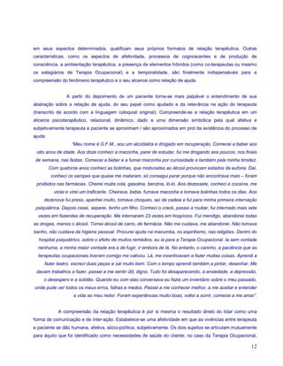 em seus aspectos determinados, qualificam seus próprios formatos de relação terapêutica. Outras
características, como os aspectos de afetividade, processos de cognoscentes e de produção de
consciência, a ambientação terapêutica, a presença de elementos híbridos (como co-terapeutas ou mesmo
os estagiários de Terapia Ocupacional) e a temporalidade, são finalmente indispensáveis para a
compreensão do fenômeno terapêutico e o seu alcance como relação de ajuda.


                 A partir do depoimento de um paciente torna-se mais palpável o entendimento de sua
abstração sobre a relação de ajuda, do seu papel como ajudado e da relevância na ação do terapeuta
(transcrito de acordo com a linguagem coloquial original). Compreende-se a relação terapêutica em um
alicerce psicoterapêutico, relacional, dinâmico, dado a uma dimensão simbólica pela qual afetiva e
subjetivamente terapeuta e paciente se aproximam / são aproximados em prol da existência do processo de
ajuda:
                   “Meu nome é G.F.M., sou um alcoólatra e drogado em recuperação. Comecei a beber aos
 oito anos de idade. Aos doze conheci a maconha, parei de estudar, fui me drogando aos poucos, nos finais
 de semana, nas festas. Comecei a beber e a fumar maconha por curiosidade e também pela minha timidez.
         Com quatorze anos conheci as bolinhas, que misturadas ao álcool provocam estados de euforia. Daí,
         conheci os xaropes que quase me mataram, só consegui parar porque não encontrava mais – foram
 proibidos nas farmácias. Cheirei muita cola, gasolina, benzina, ló-ló. Aos dezessete, conheci a cocaína, me
           viciei e virei um traficante. Cheirava, bebia, fumava maconha e tomava bolinhas todos os dias. Aos
     dezenove fui preso, apanhei muito, tomava choques, saí da cadeia e fui para minha primeira internação
 psiquiátrica. Depois casei, separei, tenho um filho. Conheci o crack, passei a roubar, fui internado mais sete
  vezes em fazendas de recuperação. Me internaram 23 vezes em hospícios. Fui mendigo, abandonei todas
as drogas, menos o álcool. Tomei álcool de carro, de farmácia. Não me cuidava, me abandonei. Não tomava
banho, não cuidava da higiene pessoal. Procurei ajuda na macumba, no espiritismo, nas religiões. Dentro do
  hospital psiquiátrico, sobre o efeito de muitos remédios, eu ia para a Terapia Ocupacional. Ia sem vontade
  nenhuma, a minha maior vontade era a de fugir, ir embora de lá. No entanto, o carinho, a paciência que as
  terapeutas ocupacionais tiveram comigo me cativou. Lá, me incentivavam a fazer muitas coisas. Aprendi a
     fazer teatro, escrevi duas peças e saí muito bem. Com o tempo aprendi também a pintar, desenhar. Me
 davam trabalhos a fazer, passei a me sentir útil, digno. Tudo foi desaparecendo, a ansiedade, a depressão,
     o desespero e a solidão. Quando eu com elas conversava eu fazia um inventário sobre o meu passado,
onde pude ver todos os meus erros, falhas e medos. Passei a me conhecer melhor, a me aceitar e entender
                    a vida ao meu redor. Foram experiências muito boas, voltei a sorrir, comecei a me amar”.


             A compreensão da relação terapêutica é por si mesma o resultado direto do lidar como uma
forma de comunicação e de inter-ação. Estabelece-se uma afetividade em que as vivências entre terapeuta
e paciente se dão humana, afetiva, sócio-política, subjetivamente. Os dois sujeitos se articulam mutuamente
para àquilo que foi identificado como necessidades de saúde do cliente; no caso da Terapia Ocupacional,

                                                                                                            12
 