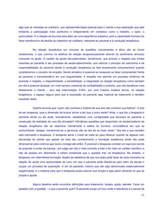 algo que se interessa ao cotidiano, sua representatividade pessoal para o cliente e sua realização que este
limitando a participação mais autônoma e independente em contextos como o trabalho, o lazer, o
autocuidado. E a relação se anuncia para além de uma experiência subjetiva, pois a capacidade humana de
fazer transforma e dá sentido ao repertório do cotidiano, relevante ao paciente e à condução terapêutica.


            Na relação terapêutica um universo de questões concernentes à ética vão se tornar
substanciais, o que culmina na estética da relação terapeuta-paciente através do sentimento amoroso
marcante na ajuda. O caráter da ajuda não-paternalista, beneficente, que priorize o respeito aos limites
inerentes ao paciente e seu processo de saúde-adoecimento, que valorize o princípio de autonomia e de
responsabilidade do paciente diante à condução terapêutica se fará amplamente compreensível quando
consideramos o conceito de empatia. Sendo empático é possível ao terapeuta se fazer compreender frente
ao paciente e compreendê-lo em sua singularidade. A empatia nos permite um processo dinâmico de
exercitar o respeito, a disponibilidade, a sensibilidade, a integridade na relação terapêutica como também
por ela é possível alcançar um nível sempre crescente de confiabilidade e conforto, que irão beneficiar mais
diretamente o cliente – alvo das intervenções. Enfim, por uma máxima bioética temos, na relação
terapêutica, o espaço seguro para que a expressão do paciente seja material de tratamento e também
resultado deste.


            Goethe enuncia que “quem não conhece a história de sua arte não conhece sua história”. A arte
de ser terapeuta, qual a dimensão de buscar aliviar a dor que o outro sente? Aliás, o que faz o terapeuta é
somente aliviar ou ele pode, factualmente, estabelecer uma contigüidade que favoreça ao paciente a
construção da realidade de cura tão almejada? Infindáveis questões que despontam do existencialismo da
relação terapêutica vão se relacionar intimamente à esfera do humano, circunstância em que se
autoconhecer, desejar, transformar-se e aprimorar são as leis de se fazer existir. Tais leis a que também
está submetido o terapeuta. O terapeuta sente o medo de nada ter para oferecer quando se deparar com
demandas do cliente que apesar de todo seu conhecimento e formação acadêmica ainda não pode
dimensionar pela vivência que reuniu consigo até então. É possível o terapeuta cometer um equívoco se ele
se propuser a cuidar da doença - por julgar ser isto o mais concreto a lidar e ter nisto um caráter científico, e
não da pessoa em detrimento à esfera existencial que o ajudado traz na terapêutica. No entanto, o
terapeuta, em intermitente formação, dispõe da sabedoria de que sua ação pode fazer de cada momento na
relação de ajuda uma oportunidade de cura, em que o paciente pode libertar-se para além da escuta ir
ocupar um processo de superação. A dor do paciente, mesmo que isto seja denominado essencialmente
subjetividade, é o material para que o terapeuta possa exercer sua função e seja assim eficiente no que se
propõe a ajudar.


            Alguns desafios serão encontrar definições para tratamento, terapia, ajuda, atender. Fazer um
paralelo com a questão: - o que o paciente quer? O paciente ocupa um foco onde a relevância é a escuta de

                                                                                                              13
 