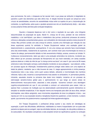 seus pormenores. No outro, o terapeuta se faz escutar tudo o que possa ser atribuído à integridade do
paciente a partir dos elementos que este último traz. A relação binomial da ajuda vai compor-se como
vínculo de sensibilidades, encontro de acessibilidade mútua entre os sujeitos do par e (re)construção de
conteúdos, ou significantes, pelos quais o ajudado apropriar-se-á de um beneficiamento direto – são estes
os seus próprios limites advindos pela condução terapêutica.


            Quando o terapeuta depara-se com a dor como o resultado de sua ação, uma intrigante
descontinuidade da proposição de ajuda. Atendi H., criança de 02 anos, portador de rara síndrome
metabólica, a de Lesh-Nyham, que altera o metabolismo das purinas, produzindo processos de anemia
crônicos e alterações comportamentais graves, num ambulatório de intervenção sensório-motora durante 02
meses. Meu primeiro contato com esta criança foi anterior, durante uma internação (por infecção de vias
áreas superiores) quando foi solicitado à Terapia Ocupacional realizar uma avaliação global do
desenvolvimento e, possivelmente, acompanhá-la. H. era uma criança que somente fazia movimentação
ativa das extremidades, notadamente às superiores, sem controle motor para movimentação do tronco ou
mesmo da cabeça, permanecendo deitado no leito severamente irritadiço, ansioso, aversivo ao contato. H.
mutilava-se inconscientemente, dado que este é uma produção sintomática da síndrome, mordendo seu
lábio inferior (já em processo acentuado de fibrosamento em sua maior extensão), em certas ocasiões
podia-se observar o relato da mãe de que “a criança comia sua boca”; em casa H. (por cerca de 06 meses
anteriores à esta internação) começou automutilações mordendo os seus polegares – que estavam, então,
em processo agudo de inflamação. Imediatamente pudemos proteger estes dedos com uma espécie de
dedal de plástico, resistente, que a mãe trouxera de casa. H. reagia agressivamente à minha presença,
impulsionava todo o seu corpo, como quem pulava deitado, utilizando a movimentação dos membros
inferiores. Após a alta, iniciamos o acompanhamento mais estreito no ambulatório. H. permanecia gritando,
chorando, assustado durante os primeiros dias deste novo trabalho: iniciamos ali um processo de
estimulação sensório-motora global para o aprimoramento no que tange ao severo atraso do
desenvolvimento neuro-psico-motor, associado a esta proposta          buscamos conduzir uma abordagem
cognitivo-comportamental em que H. era convidado a conduzir um autocontrole para cessar, inibir ou
apenas frear o processo de mutilação que era desencadeado automaticamente quando retirávamos os
tampões na sessões terapêuticas. A dor daquele menino era transposta para além de seus olhos, sempre
lacrimejantes, seus lábios sangrando, seus movimentos angustiados de levar os polegares à boca – sua
repulsa por mim ou sua exposição durante a terapêutica faziam-me questionar, a todo momento, o próprio
ajudar, que somente viria posteriormente a superação de limites agudamente álgicos.


            Em Terapia Ocupacional, o profissional almeja auxiliar o seu cliente em estratégias de
superação, a partir das dificuldades, deficiências, inabilidades ou mesmo incapacidades com as quais este
paciente se depara para se autogerir, seja nas atividades laborais, de recreação, da vida prática cotidiana ou
do autocuidado. Os resultados compatíveis a este propósito tornam-se significativos quando na condução

                                                                                                           14
 