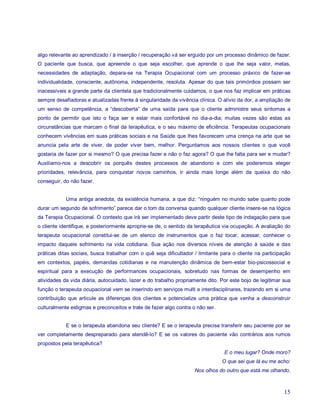 algo relevante ao aprendizado / à inserção / recuperação vá ser erguido por um processo dinâmico de fazer.
O paciente que busca, que apreende o que seja escolher, que aprende o que lhe seja valor, metas,
necessidades de adaptação, depara-se na Terapia Ocupacional com um processo práxico de fazer-se
individualidade, consciente, autônoma, independente, resoluta. Apesar do que tais primórdios possam ser
inacessíveis a grande parte da clientela que tradicionalmente cuidamos, o que nos faz implicar em práticas
sempre desafiadoras e atualizadas frente à singularidade da vivência clínica. O alívio da dor, a ampliação de
um senso de competência, a “descoberta” de uma saída para que o cliente administre seus sintomas a
ponto de permitir que isto o faça ser e estar mais confortável no dia-a-dia; muitas vezes são estas as
circunstâncias que marcam o final da terapêutica, e o seu máximo de eficiência. Terapeutas ocupacionais
conhecem vivências em suas práticas sociais e na Saúde que lhes favorecem uma crença na arte que se
anuncia pela arte de viver, de poder viver bem, melhor. Perguntamos aos nossos clientes o que você
gostaria de fazer por si mesmo? O que precisa fazer e não o faz agora? O que lhe falta para ser e mudar?
Auxiliamo-nos a descobrir os porquês destes processos de abandono e com ele poderemos eleger
prioridades, relevância, para conquistar novos caminhos, ir ainda mais longe além da queixa do não
conseguir, do não fazer.


            Uma antiga anedota, da existência humana, a que diz: “ninguém no mundo sabe quanto pode
durar um segundo de sofrimento” parece dar o tom da conversa quando qualquer cliente insere-se na lógica
da Terapia Ocupacional. O contexto que irá ser implementado deve partir deste tipo de indagação para que
o cliente identifique, e posteriormente aproprie-se de, o sentido da terapêutica via ocupação. A avaliação do
terapeuta ocupacional constitui-se de um elenco de instrumentos que o faz tocar, acessar, conhecer o
impacto daquele sofrimento na vida cotidiana. Sua ação nos diversos níveis de atenção à saúde e das
práticas ditas sociais, busca trabalhar com o quê seja dificultador / limitante para o cliente na participação
em contextos, papéis, demandas cotidianas e na manutenção dinâmica de bem-estar bio-psicossocial e
espiritual para a execução de performances ocupacionais, sobretudo nas formas de desempenho em
atividades da vida diária, autocuidado, lazer e do trabalho propriamente dito. Por este bojo de legitimar sua
função o terapeuta ocupacional vem se inserindo em serviços multi e interdisciplinares, trazendo em si uma
contribuição que articule as diferenças dos clientes e potencialize uma prática que venha a desconstruir
culturalmente estigmas e preconceitos e trate de fazer algo contra o não ser.


            E se o terapeuta abandona seu cliente? E se o terapeuta precisa transferir seu paciente por se
ver completamente despreparado para atendê-lo? E se os valores do paciente vão contrários aos rumos
propostos pela terapêutica?
                                                                                 E o meu lugar? Onde moro?
                                                                                O que sei que lá eu me acho:
                                                                    Nos olhos do outro que está me olhando.



                                                                                                           15
 