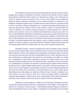 Ao considerarmos o encontro humano que dá quando terapeuta e paciente entram em contato a
paisagem que se inaugura é o do descobrir a si mesmos, um diante do outro. Não são os mesmos, ocupam
lugares distintos, pré-definidos, porém as ações de um repercutirão em reação no outro. A falta dentro de
um será na expressa na busca que este fará no outro; no caso, é esta a direção na qual o terapeuta se
dedica por manejar clinicamente as demandas com que o paciente se depara e se apresenta no curso
terapêutico. O terapeuta ocupacional como um artesão constrói um saber de modo vivo, que advém do fazer
do cliente. Tal o fazer no trabalho psicoterapêutico, com o constante interlocução pró-transformação, que
almeja uma ação que forma, (re)forma, informa e, enfim, trans-forma. O saber o do cliente emerge em sei
mesmo em atividade. E se na prática o terapeuta ocupacional se mantém paralisado com o receio de
envolver com seus clientes, é por que em verdade ele momentaneamente se esqueceu que o saber é do
outro; a substancialidade da relação afeta mais diretamente o paciente, dado que este se defronta com todo
o material que somente ele poderá dedicar-se, haver-se, ainda que seja o terapeuta o instrumenta-dor desta
ação. O medo do terapeuta, de envolver-se com cada paciente, neste momento, torna-se solúvel e não mais
se justifica. Os produtos terapêuticos são feitos históricos, marcam a atuação do paciente num contexto
específico, do setting e da relação, mas que não permanecem ali estéreis no objeto produzido; de fato, está
indo constituir parte da história de vida deste cliente e ser, assim, por ele incorporado intrinsecamente.


            Dificuldades da prática: - quando a quantidade precisa superar a qualidade, quando o terapeuta
se permite exercer protocolos rígidos, quando o profissional se fazer um técnico que se dá executar apenas
saberes específicos, restritos a ultraconcepções teórico-metodológicas. Ser terapeuta é algo que se aprende
a ser, que sempre demandará de que for sê-lo uma atualização sem fim de si mesmo diante dos outros, pois
que a constituição de sua atitude está ao nível do dispor-se e isto representa, por excelência, um cuidado
com a singularidade de cada paciente: pretensões de alcançar uma relação exclusiva, única a todo
momento do contexto da relação de ajuda. Num conceito psicanalítico, o terapeuta é um ser em pura falta-a-
ser, sua totalidade não é outra senão a de reconhecer que precisa alcançar o paciente de forma relacional,
aprendendo com ele. A égide da relação terapêutica está em estar diante. O estilo de cada terapeuta o faz
marcá-lo como um sujeito inigualável, que pode auxiliar o paciente de uma forma absolutamente própria, tal
qual virtude, dom quase indizível, concernente a um universo particular do seu vir-a-ser cuidador, papel e
disponibilidade para auxiliar pessoas nos contextos de Saúde onde atua. O acesso ao terapeuta é uma
forma dinâmica de se fazer comunicar, dentro de um molde que configure partilha de significantes,
significados, para estabelecer a ordem do comum, do par na ação terapêutica. Daí o paciente reconhecerá o
sentido para confiar e valorizar o sentido de se permitir ser ajudado na convivência desta relação.


            Estabelecido o contato terapêutico, a relação enuncia-se para operar significantes inerentes à
sua justificativa. Esquematicamente encontramos os presságios para sua formulação: * as demandas que o
paciente traz ao terapeuta no serviço de ajuda; * a disponibilidade profissional terapeuta, que oferece ao
social uma possibilidade de auxílio, escuta, cuidado; * a constituição de uma atmosfera de calor pró-contatos

                                                                                                             16
 