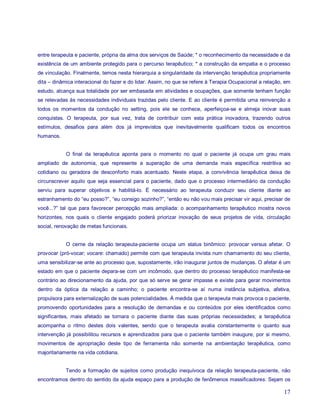 entre terapeuta e paciente, própria da alma dos serviços de Saúde; * o reconhecimento da necessidade e da
existência de um ambiente protegido para o percurso terapêutico; * a construção da empatia e o processo
de vinculação. Finalmente, temos nesta hierarquia a singularidade da intervenção terapêutica propriamente
dita – dinâmica interacional do fazer e do lidar. Assim, no que se refere à Terapia Ocupacional a relação, em
estudo, alcança sua totalidade por ser embasada em atividades e ocupações, que somente tenham função
se relevadas às necessidades individuais trazidas pelo cliente. E ao cliente é permitida uma reinvenção a
todos os momentos da condução no setting, pois ele se conhece, aperfeiçoa-se e almeja inovar suas
conquistas. O terapeuta, por sua vez, trata de contribuir com esta prática inovadora, trazendo outros
estímulos, desafios para além dos já imprevistos que inevitavelmente qualificam todos os encontros
humanos.


            O final da terapêutica aponta para o momento no qual o paciente já ocupa um grau mais
ampliado de autonomia, que represente a superação de uma demanda mais específica restritiva ao
cotidiano ou geradora de desconforto mais acentuado. Neste etapa, a convivência terapêutica deixa de
circunscrever aquilo que seja essencial para o paciente, dado que o processo intermediário da condução
serviu para superar objetivos e habilitá-lo. É necessário ao terapeuta conduzir seu cliente diante ao
estranhamento do “eu posso?”, “eu consigo sozinho?”, “então eu não vou mais precisar vir aqui, precisar de
você...?” tal que para favorecer percepção mais ampliada: o acompanhamento terapêutico mostra novos
horizontes, nos quais o cliente engajado poderá priorizar inovação de seus projetos de vida, circulação
social, renovação de metas funcionais.


            O cerne da relação terapeuta-paciente ocupa um status binômico: provocar versus afetar. O
provocar (pró-vocar; vocare: chamado) permite com que terapeuta invista num chamamento do seu cliente,
uma sensibilizar-se ante ao processo que, supostamente, irão inaugurar juntos de mudanças. O afetar é um
estado em que o paciente depara-se com um incômodo, que dentro do processo terapêutico manifesta-se
contrário ao direcionamento da ajuda, por que só serve se gerar impasse e existe para gerar movimentos
dentro da óptica da relação a caminho; o paciente encontra-se aí numa instância subjetiva, afetiva,
propulsora para externalização de suas potencialidades. À medida que o terapeuta mais provoca o paciente,
promovendo oportunidades para a resolução de demandas e ou conteúdos por eles identificados como
significantes, mais afetado se tornara o paciente diante das suas próprias necessidades; a terapêutica
acompanha o ritmo destes dois valentes, sendo que o terapeuta avalia constantemente o quanto sua
intervenção já possibilitou recursos e aprendizados para que o paciente também inaugure, por si mesmo,
movimentos de apropriação deste tipo de ferramenta não somente na ambientação terapêutica, como
majoritariamente na vida cotidiana.


            Tendo a formação de sujeitos como produção inequívoca da relação terapeuta-paciente, não
encontramos dentro do sentido da ajuda espaço para a produção de fenômenos massificadores. Sejam os

                                                                                                          17
 