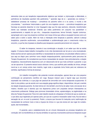 elementos úteis ao par terapêutico especialmente objetivos que tendam a (re)inovação a efetividade, a
pertinência de resultados apontam três parâmetros: * aprender algo de si – apreensão via vivência; *
estabelecer processo de mudança – consciência do paciente sobre si e os outros, o mundo a ele
circundantes; * reconhecer historicidade a partir de uma trajetória comum – convivência terapêutica que
favoreça ao paciente desenhar (e criar linguagem) algo que lhe seja oportuno, relevante, transformador
diante sua realidade existencial. Entendo que estes parâmetros em conjunto nos possibilitam o
questionamento a respeito do que nós – terapeutas ocupacionais, temos formado, traçado contornos,
apropriação com o que nos propomos contribuir com nossa clínica que utiliza a ocupação humana como um
saber para e sobre a saúde. Além do mais a interseção entre terapeuta e paciente, cabível à aliança
terapêutica, preenche acolhimento, comunicabilidade e problematização para o crescimento mútuo no
encontro, o que faz dos impasses os desafios para terapeuta e paciente percorrerem em conjunto.


            O saber do terapeuta, inerente à sua constituição e atuação, é um saber que não se aceita
esgotar. O alcance deste trabalho monográfico é só e tão discretamente ser ter pra si uma incompletude.
Estes escritos servem apenas para identificar a necessidade de exercitamos uma atividade reflexiva sobre o
que seja se dispor para caminhar numa relação terapeuta-paciente, oportunamente pelos percursos da
Terapia Ocupacional. Ao concebermos que temos necessidade de estudar mais profundamente a relação
terapêutica, inexoravelmente deparamos com um desconcerto de ter que mais conhecer o paciente: o que
vai ser aproximar. O presente estudo busca valorizar o tema, que acolhido pela vastidão da clínica, almejar
reunir-se a um campo ainda mais irrestrito, lugar onde a expansão toma frente para ser soberana de
sentidos, significados e formas de alcançar.


            Um trabalho monográfico não pretende inventar articulações, apenas deve ser uma pequena
contribuição ao pensamento científico em voga. Busquei traduzir para o legível algo que encontrei
expressão nas vivências, e o que julgo ser passível de comunhão com outros terapeutas ocupacionais. O
dizer é uma prática, que de acordo com sua acepção grega significa dispor, disponibilizar, tal qual o sentido
da relação terapeuta-paciente. Ao dizer temos em nós também uma forma de saber mais e de escutar de si
mesmo. Acredito que é dizendo que nos deparamos juntos com propostas sempre interessantes ao
crescimento profissional. Diálogo para promover diversidade clínica, epistemológica, na legitimidade e na
ética da Terapia Ocupacional. Para mim este trabalho resulta do ultrapassar a fronteira do que eu soube ser,
o que deixo aqui registrado já é apenas parte, por que sei o quanto é necessário saber mais, fica de resto a
sensação de um vir-a-ser (a posteriori). Porém, a lacuna que houvera foi traduzida como reafirmação da
necessidade de conhecer mais e mais a riqueza da clínica e o que ela ensina em seu lugar de cuidado,
ajuda, das humanidades...


            O paciente, para o estabelecimento de um vínculo interessante ao processo terapêutico em
condução, tem na transferência um recurso simbólico no qual seu inconsciente autoriza ao terapeuta ocupar

                                                                                                          18
 