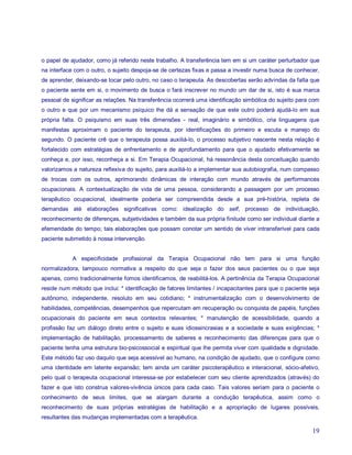 o papel de ajudador, como já referido neste trabalho. A transferência tem em si um caráter perturbador que
na interface com o outro, o sujeito despoja-se de certezas fixas e passa a investir numa busca de conhecer,
de aprender, deixando-se tocar pelo outro, no caso o terapeuta. As descobertas serão advindas da falta que
o paciente sente em si, o movimento de busca o fará inscrever no mundo um dar de si, isto é sua marca
pessoal de significar as relações. Na transferência ocorrerá uma identificação simbólica do sujeito para com
o outro e que por um mecanismo psíquico lhe dá a sensação de que este outro poderá ajudá-lo em sua
própria falta. O psiquismo em suas três dimensões - real, imaginário e simbólico, cria linguagens que
manifestas aproximam o paciente do terapeuta, por identificações do primeiro e escuta e manejo do
segundo. O paciente crê que o terapeuta possa auxiliá-lo, o processo subjetivo nascente nesta relação é
fortalecido com estratégias de enfrentamento e de aprofundamento para que o ajudado efetivamente se
conheça e, por isso, reconheça a si. Em Terapia Ocupacional, há ressonância desta conceituação quando
valorizamos a natureza reflexiva do sujeito, para auxiliá-lo a implementar sua autobiografia, num compasso
de trocas com os outros, aprimorando dinâmicas de interação com mundo através de performances
ocupacionais. A contextualização de vida de uma pessoa, considerando a passagem por um processo
terapêutico ocupacional, idealmente poderia ser compreendida desde a sua pré-história, repleta de
demandas até elaborações significativas como: idealização do self, processo de individuação,
reconhecimento de diferenças, subjetividades e também da sua própria finitude como ser individual diante a
efemeridade do tempo; tais elaborações que possam conotar um sentido de viver intransferível para cada
paciente submetido à nossa intervenção.


            A especificidade profissional da Terapia Ocupacional não tem para si uma função
normalizadora, tampouco normativa a respeito do que seja o fazer dos seus pacientes ou o que seja
apenas, como tradicionalmente fomos identificamos, de reabilitá-los. A pertinência da Terapia Ocupacional
reside num método que inclui: * identificação de fatores limitantes / incapacitantes para que o paciente seja
autônomo, independente, resoluto em seu cotidiano; * instrumentalização com o desenvolvimento de
habilidades, competências, desempenhos que repercutam em recuperação ou conquista de papéis, funções
ocupacionais do paciente em seus contextos relevantes; * manutenção de acessibilidade, quando a
profissão faz um diálogo direto entre o sujeito e suas idiossincrasias e a sociedade e suas exigências; *
implementação de habilitação, processamento de saberes e reconhecimento das diferenças para que o
paciente tenha uma estrutura bio-psicossocial e espiritual que lhe permita viver com qualidade e dignidade.
Este método faz uso daquilo que seja acessível ao humano, na condição de ajudado, que o configure como
uma identidade em latente expansão; tem ainda um caráter psicoterapêutico e interacional, sócio-afetivo,
pelo qual o terapeuta ocupacional interessa-se por estabelecer com seu cliente aprendizados (através) do
fazer e que isto construa valores-vivência únicos para cada caso. Tais valores seriam para o paciente o
conhecimento de seus limites, que se alargam durante a condução terapêutica, assim como o
reconhecimento de suas próprias estratégias de habilitação e a apropriação de lugares possíveis,
resultantes das mudanças implementadas com a terapêutica.

                                                                                                          19
 