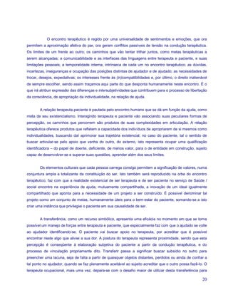 O encontro terapêutico é regido por uma universalidade de sentimentos e emoções, que ora
permitem a aproximação afetiva do par, ora geram conflitos passíveis de tensão na condução terapêutica.
Os limites de um frente ao outro; os caminhos que vão tentar trilhar juntos, como metas terapêuticas a
serem alcançadas; a comunicabilidade e as interfaces das linguagens entre terapeuta e paciente, e suas
limitações pessoais; a temporalidade interna, intrínseca de cada um no encontro terapêutico; as dúvidas,
incertezas, inseguranças e ocupação das posições distintas de ajudador e de ajudado; as necessidades de
trocar, desejos, expectativas; os interesses frente às (in)compatibilidades e, por último, o direito inalienável
de sempre escolher, sendo assim traçamos aqui parte do que desponta humanamente neste encontro. É o
que irá atribuir expressão das diferenças e intersubjetividades que contribuem para o processo de libertação
da consciência, de apropriação da individualidade, na relação de ajuda.


        A relação terapeuta-paciente é pautada pelo encontro humano que se dá em função da ajuda, como
meta de seu existencialismo. Interagindo terapeuta e paciente vão associando suas peculiares formas de
percepção, os caminhos que percorrem são produtos de suas complexidades em articulação. A relação
terapêutica oferece produtos que refletem a capacidade dos indivíduos de apropriarem de si mesmos como
individualidades, buscando daí aprimorar sua trajetória existencial; no caso do paciente, tal o sentido de
buscar articular-se pelo apoio que venha do outro, do externo, isto representa ocupar uma qualificação
identificadora – do papel de doente, deficiente, de menos valor, para o de entidade em construção, sujeito
capaz de desenvolver-se e superar suas questões, aprender além dos seus limites.


        Os elementos culturais que cada pessoa carrega consigo permitem a significação de valores, numa
conjuntura ampla e totalizante da constituição do ser. Isto também será reproduzido na orbe do encontro
terapêutico, faz com que a realidade existencial de ser terapeuta e de ser paciente no serviço de Saúde /
social encontre na experiência de ajuda, mutuamente compartilhada, a inovação de um ideal igualmente
compartilhado que aponta para a necessidade de um projeto a ser construído. É possível denominar tal
projeto como um conjunto de metas, humanamente úteis para o bem-estar do paciente, somando-se a isto
criar uma instância que privilegiei o paciente em sua causalidade de ser.


        A transferência, como um recurso simbólico, apresenta uma eficácia no momento em que se torna
possível um manejo de forças entre terapeuta e paciente, que especialmente faz com que o ajudado se volte
ao ajudador identificando-se. O paciente vai buscar apoio no terapeuta, por acreditar que é possível
encontrar neste algo que aliviei a sua dor. A postura do terapeuta representa proximidade, sendo que esta
percepção é conseqüente à elaboração subjetiva do paciente a partir da condução terapêutica, e do
processo de vinculação propriamente dito. Transferir passa a significar buscar subsídio no outro para
preencher uma lacuna, seja de falta a partir de quaisquer objetos distantes, perdidos ou ainda de confiar a
tal ponto no ajudador, quando se faz plenamente aceitável ao sujeito acreditar que o outro possa fazê-lo. O
terapeuta ocupacional, mais uma vez, depara-se com o desafio maior de utilizar desta transferência para

                                                                                                             20
 