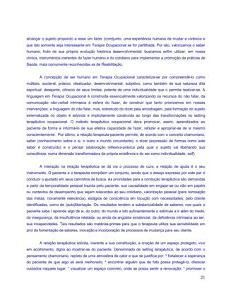 alcançar o sujeito propondo a esse um fazer (com)junto, uma experiência humana de mudar a vivência e
que isto somente seja interessante em Terapia Ocupacional se for partilhada. Por isto, valorizamos o saber
humano, fruto de sua própria evolução histórica desenvolvimental; buscamos enfim utilizar, em nossa
clínica, instrumentos inerentes do fazer humano e do cotidiano para implementar a promoção de práticas de
Saúde, mais comumente reconhecidas as de Reabilitação.


        A concepção de ser humano em Terapia Ocupacional caracteriza-se por compreendê-lo como
múltiplo, sociável, práxico, idealizador, desenvolvimental, subjetivo, como também de sua natureza dita
espiritual: desejante, cônscio de seus limites, potente de uma individualidade que o permite realizar-se. A
linguagem em Terapia Ocupacional é construída essencialmente valorizando os recursos do não falar, da
comunicação não-verbal intrínseca à esfera do fazer, do construir que tanto priorizamos em nossas
intervenções; a linguagem do não falar, mas, sobretudo do dizer pela amostragem, pela formação do sujeito
externalizada no objeto é advinda e implicitamente construída ao longo das transformações no setting
terapêutico ocupacional. O método terapêutico ocupacional deve promover, assim, aprendizados ao
paciente de forma a informá-lo de sua efetiva capacidade de fazer, refazer e apropriar-se de si mesmo
conscientemente. Por último, a relação terapeuta-paciente permite, de acordo com o conceito chamoniano,
saber (conhecimento sobre o si, o outro e mundo circundante), o dizer (expressão de formas como este
saber é construído) e o pensar (elaboração reflexiva-práxica pela qual o sujeito vai libertando sua
consciência, numa dimensão transformadora da própria existência e do ser como individualidade, self).


        A interação na relação terapêutica se dá via o processo de cura, a relação de ajuda é o seu
instrumento. O paciente e o terapeuta compõem um conjunto, sendo que o desejo expresso por este par é
conduzir o ajudado em seus caminhos de busca. As prioridades para a condução terapêutica são demandas
a partir da temporalidade pessoal trazida pelo paciente, sua causalidade em engajar-se ou não em papéis
ou contextos de desempenho que sejam relevantes ao seu cotidiano, valorização pessoal (para nomeação
das metas, novamente relevância), estágios de consciência em locução com necessidades, pelo cliente
identificadas, como de (auto)libertação. Os resultados tendem a substancialidade de saberes, nos quais o
paciente sabe / aprende algo de si, do outro, do mundo e isto suficientemente o estimule a ir além do medo,
da insegurança, da insuficiência relatada, ou ainda da angústia existencial, da deficiência intrínseca ao ser,
sua incapacidades. Tais resultados são matérias-primas para que o terapeuta utilize sua sensibilidade em
prol da fomentação de saberes, inovação e incorporação de processos de mudança para seu cliente.


        A relação terapêutica solicita, inerente a sua constituição, a criação de um espaço protegido, vivo
em acolhimento, digno ao mostrar-se do paciente. Denominado de setting terapêutico, de acordo com o
pensamento chamoniano, repleto de uma atmosfera de calor e que se justifica por: * fortalecer a esperança
do paciente de que algo ali será melhorado; * encontrar alguém que de fato possa protegê-lo, oferecer
cuidados naquele lugar; * visualizar um espaço concreto, onde se possa sentir a renovação; * promover o

                                                                                                           21
 