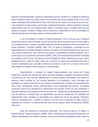 alcance às (inter)subjetividades, quando as sensibilidades ganham importância na interação da relação de
ajuda. O terapeuta, neste locus, busca motivar o seu paciente a lutar contra a negação da dor e do si, a não
aceitar a alienação frente às demandas da vida, a não acomodar-se e isolar-se com medo de ser e do fazer,
a não abandonar sua ética pessoal, por que para o terapeuta há recursos e valores no paciente e isto gera
expressividade, marco de uma existência digna, legítima. O terapeuta passa a identificar elementos que
possam ser erguidos, (re)feitos no setting, como a auto-estima, a capacidade de inovar, as estratégias de
enfrentamento (do termo em inglês coping) e o senso de pertencimento.


               O uso de atividades na prática da Terapia Ocupacional, como um recurso para o terapeuta
ocupacional promover ações em Saúde, fornece recursos para elevar os pacientes (alvo da intervenção) a
uma condição relacional - quando a atividade terapêutica utilizada na perspectiva de fim-meio assume um
caráter expressivo e formativo (JORGE, 1995, p.07): ao sujeito é possibilitado a construção de sua
singularidade dentro da relação terapêutica. As falas do paciente, em Terapia Ocupacional, tem para si um
valor causional sendo assim meio, elemento que compõe a universalidade da relação terapêutica, mas o
que de acordo com o pensamento chamoniano (JORGE, 1995, p.07) diretamente deve favorecer à atividade
sua excelência como fim-meio. Isto repercute numa concepção de Terapia Ocupacional em que o intento
terapêutico prioriza a ação do sujeito, sendo que o paciente ao ocupar esta possibilidade tem para si
momentos desafiadores que o convidam a transformar a si mesmo e a lidar com o mundo ao redor, sendo
estes trabalhos os objetivos a serem buscados na nossa profissão.


               Especificamente a condução da relação terapeuta-paciente, pelo cosmos da Terapia
Ocupacional, repercute em produtos não-verbais, tais como expressões, linguagens, percepções do sujeito
e sua forma de ser, estar, inter-agir, reflexões sobre o se fazer conhecer, necessidades de se mostrar ao
terapeuta, atribuir formação em sua condição existencial e da consciência e gerar informação com
atualização nos objetos produzidos de seu processo de saúde-doença, promoção de autoconhecimento
sobre limites, necessidades, anseios, potencialidades a serem apropriadas pelo paciente. O terapeuta
ocupacional assume uma perspectiva de substancializar tais produtos naquilo que seja interessante à
dimensão relacional de seu paciente, buscando caminhar com o ajudado para aonde seja possível elevar o
nível de autonomia, conquistar grau de independência que permita engajamento em atividades que
cotidianamente sejam relevantes, ou demandadas, aos contextos de vida do seu paciente. Finalmente,
Chamone compreende que “o trabalho do paciente é fim-meio para a construção de saber, quando a
capacidade de conhecer e o conhecimento são vistos fora de qualquer escala hierarquizante” (JORGE,
1995, p.30).


               Ainda com referência na contribuição chamoniana - Rui Chamone Jorge em “O Objeto e a
Especificidade da Terapia Ocupacional” (JORGE, 1990), a Terapia Ocupacional epistemologicamente é um
método crítico-laborativo das relações humanas, que em sua dinâmica psicoterapêutica pode auxiliar as

                                                                                                         22
 