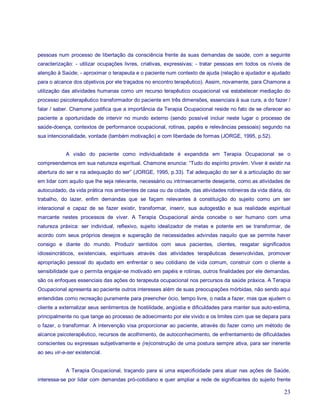 pessoas num processo de libertação da consciência frente às suas demandas de saúde, com a seguinte
caracterização: - utilizar ocupações livres, criativas, expressivas; - tratar pessoas em todos os níveis de
atenção à Saúde; - aproximar o terapeuta e o paciente num contexto de ajuda (relação e ajudador e ajudado
para o alcance dos objetivos por ele traçados no encontro terapêutico). Assim, novamente, para Chamone a
utilização das atividades humanas como um recurso terapêutico ocupacional vai estabelecer mediação do
processo psicoterapêutico transformador do paciente em três dimensões, essenciais à sua cura, a do fazer /
falar / saber. Chamone justifica que a importância da Terapia Ocupacional reside no fato de se oferecer ao
paciente a oportunidade de intervir no mundo externo (sendo possível incluir neste lugar o processo de
saúde-doença, contextos de performance ocupacional, rotinas, papéis e relevâncias pessoais) segundo na
sua intencionalidade, vontade (também motivação) e com liberdade de formas (JORGE, 1995, p.52).


            A visão do paciente como individualidade é expandida em Terapia Ocupacional se o
compreendemos em sua natureza espiritual. Chamone enuncia: “Tudo do espírito provém. Viver é existir na
abertura do ser e na adequação do ser” (JORGE, 1995, p.33). Tal adequação do ser é a articulação do ser
em lidar com aquilo que lhe seja relevante, necessário ou intrinsecamente desejante, como as atividades de
autocuidado, da vida prática nos ambientes de casa ou da cidade, das atividades rotineiras da vida diária, do
trabalho, do lazer, enfim demandas que se façam relevantes à constituição do sujeito como um ser
interacional e capaz de se fazer existir, transformar, inserir, sua autogestão e sua realidade espiritual
marcante nestes processos de viver. A Terapia Ocupacional ainda concebe o ser humano com uma
natureza práxica: ser individual, reflexivo, sujeito idealizador de metas e potente em se transformar, de
acordo com seus próprios desejos e superação de necessidades advindas naquilo que se permite haver
consigo e diante do mundo. Produzir sentidos com seus pacientes, clientes, resgatar significados
idiossincráticos, existenciais, espirituais através das atividades terapêuticas desenvolvidas, promover
apropriação pessoal do ajudado em enfrentar o seu cotidiano de vida comum, construir com o cliente a
sensibilidade que o permita engajar-se motivado em papéis e rotinas, outros finalidades por ele demandas,
são os enfoques essenciais das ações do terapeuta ocupacional nos percursos da saúde práxica. A Terapia
Ocupacional apresenta ao paciente outros interesses além de suas preocupações mórbidas, não sendo aqui
entendidas como recreação puramente para preencher ócio, tempo livre, o nada a fazer, mas que ajudem o
cliente a externalizar seus sentimentos de hostilidade, angústia e dificuldades para manter sua auto-estima,
principalmente no que tange ao processo de adoecimento por ele vivido e os limites com que se depara para
o fazer, o transformar. A intervenção visa proporcionar ao paciente, através do fazer como um método de
alcance psicoterapêutico, recursos de acolhimento, de autoconhecimento, de enfrentamento de dificuldades
conscientes ou expressas subjetivamente e (re)construção de uma postura sempre ativa, para ser inerente
ao seu vir-a-ser existencial.


            A Terapia Ocupacional, traçando para si uma especificidade para atuar nas ações de Saúde,
interessa-se por lidar com demandas pró-cotidiano e quer ampliar a rede de significantes do sujeito frente

                                                                                                          23
 
