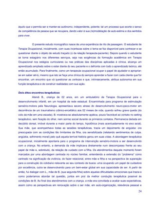 àquilo que o permita ser e manter-se autônomo, independente, potente; tal um processo que exorte o senso
de competência da pessoa que se recupera, dando valor à sua (re)modelação de auto-estima e dos sentidos
para viver.


              O presente estudo monográfico nasce de uma experiência de rito de passagem. O estudante de
Terapia Ocupacional, inicialmente, com suas incertezas sobre o tema se fez disponível para conhecer e se
questionar diante o objeto de estudo traçado (o da relação terapeuta-paciente). Depois quando o estudante
se torna estagiário nos diferentes serviços, seja nas exigências da formação acadêmica em Terapia
Ocupacional nos estágios curriculares ou nas práticas das disciplinas aplicadas à clínica, alcança um
aprendizado ampliado sobre o estar diante do seu paciente e o defronta com todo o aprendizado teórico, até
então acumulado. Para finalmente, como um terapeuta ocupacional ocupar o papel de ajudador e apropriar-
se em saber sê-lo, mesmo que isto se faça uma clínica do sempre aprender a fazer com cada cliente que for
encontrar, um encontro que vá questionar as certezas e que, intrinsecamente, atribua autonomia em sua
função terapêutica e de construir realidades com sua ação.


Dois ditos encontros terapêuticos
              Atendi B., criança de 02 anos, em um ambulatório de Terapia Ocupacional para o
desenvolvimento infantil, em um hospital da rede estadual. Encaminhada para programa de estimulação
sensório-motora pela Neurologia, apresentava severo atraso do desenvolvimento neuro-psico-motor em
decorrência de um traumatismo crânico-encefálico aos 02 meses de vida, quando sofreu grave queda (do
colo da mãe em uma escada). B. mostrava-se absolutamente apática, pouco favorável ao contato no setting
terapêutico, sem fixação do olhar, nem sorriso social durante os primeiros contatos. Permanecia deitada em
decúbito dorsal, imóvel durante a maior parte do tempo, hipotônica (mais acentuadamente no eixo axial).
Sua mãe, que acompanhava todas as sessões terapêuticas, trazia um depoimento de angústia: ora
preocupada com as condições tão limitantes da filha, ora sensibilizada (relatando sentimentos de culpa,
angústia, sofrimento moral) pelo quê aquela terrível história gerou em suas vidas. A abordagem terapêutica
ocupacional, inicialmente apontaria para o programa de intervenção sensório-motora a ser desenvolvido
com a criança. No entanto, a demanda da mãe implicava diretamente num descompasso frente ao seu
papel de mãe e, sobretudo, da relação de cuidado com a filha. Os atendimentos daquele momento foram
marcados por uma abordagem centrada no núcleo familiar, entendendo a extensão do “problema” como
centrado na significação da vivência, do fazer relacional, entre mãe e filha e na perspectiva de superação
para a construção do cotidiano relevante ao seu contexto de busca: uma ocupando um papel de cuidadora
por excelência, outra se desenvolvendo para um bem-estar global em sua capacidade de ser. A partir de
então, fui dialogar com L., mãe de B. (sua segunda filha) sobre aquelas dificuldades emocionais que trazia e
como poderíamos abordar tal questão, juntos em prol da melhor condução terapêutica possível às
condições de B. Ao final dos atendimentos com a criança, a mãe era convidada a avaliar suas expectativas,
assim como as perspectivas em renovação sobre o ser mãe, em auto-organização, relevância pessoal e

                                                                                                         24
 