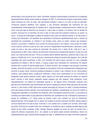 sorriso largo e comunicava-se com o olhar. Carinhosa, receptiva à aproximação ia tocando-me no antebraço
espontaneamente. Muitas vezes quando eu chegava no SRT, Z. encontrava-se ansiosa e permanecia dando
voltas inúmeras em torno da casa, não permanecia sentada à mesa ou no sofá na sala de televisão.
Tornava-se possível identificar uma angústia, a que favorecia alterações tão ostensivas em seu
comportamento, ininterruptamente. O cotidiano de Z., naquela ocasião, caracterizava-se por ir deitar em sua
cama, mas que logo se decorria num levantar e ir até a sala, ou depois ir ao terreiro, sair na direção da
cozinha, “procurar-me’ no escritório, de novo à sala, à mesa onde não suportava sentar-se, ao quarto, na
cama... A equipe de enfermagem cuidava de mantê-la limpa, além da sialorréia intensa, Z. já não possui o
controle dos esfíncteres. Os episódios de incontinência contribuíam significantemente para o quadro de
ansiedade tão exacerbado, no entanto Z. era trocada, limpa, após um banho, sempre que precisava.
Durante a juventude Z. trabalhou como auxiliar de serviços gerais e de limpeza, numa escola da cidade,
morou sozinha, próxima à casa de sua mãe, tornou-se independente financeiramente e apreciava, então,
cuidar da casa e dos seus animais de estimação. De acordo com o relato de M., mãe de Z. que a
acompanhava no SRT, todo o histórico de sofrimento mental ocorreu subitamente quando Z. ainda era muito
jovem, por volta de seus 28 anos. Tornou-se naquela época bastante agressiva, quebrava toda a casa, ora
jogava a mobília fora no rio, ora se trancava e permanecia isolada ali durante dias seguidos. Sua mãe tão
assustada não podia reconhecer a filha, num momento tão atroz buscou recursos em uma instituição
psiquiátrica do estado e, dali em diante, Z. passou longos anos internadas em manicômios. Do estupor
psicótico até o quadro de demenciação grave, Z. deixou de falar, não conseguiu mais executar comandos
simples, confundiu-se quanto ao uso de objetos da vida prática, tornou-se completamente inadequada para
conviver no grupo social. Contornos grotescos passaram a ilustrar o seu cotidiano de via: comia pedras,
entulhos, suas próprias fezes, prostava-se sialórreica, emitia urros incontroláveis ou nos momentos de
desagrado ainda gritava palavras chulas, soltas; adquiriu ao final deste processo de perder um aspecto
pueril, sorrindo a todo tempo, associado àquela angústia que não cessava. Pude presenciar, muito
esporadicamente, um esboço de reatividade quando Z., de alguma forma contrariada, produzia sons
guturais como expressões orais semelhantes aos termos vulgares de outrora. Neste panorama de profundo
não ser, Z. veio morar no SRT após amais recente internação (07 anos em um asilo). O projeto terapêutico
para esta pessoa deveria valorizar uma reconstrução de cotidiano, possibilitando um pouco de conforto e
assegurando dignidade ao envelhecer tão adoecido: seria interessante buscarmos juntos, um processo de
mudança que repercutisse no que poderíamos identificar com qualidade de vida. O terapeuta ocupacional, a
equipe de cuidadores e Z., todos juntos se fizeram inserir num contexto em prol do transformar.
Especificamente, minha relação com Z. nasceu em meados do primeiro semestre de 2003, quando passei a
conviver diariamente com ela na casa. Convidei Z. a me auxiliar com o cuidado com as flores, íamos regá-
las juntos. Promovia um contato maior com o ambiente, na medida em que Z. pudesse perceber algo do que
estava ao seu redor e pudesse, então, interagir. Buscava resgatar um pouco do valor, de acordo com a
coleta do histórico ocupacional de Z., do cuidado ou da estima pelos animais domésticos: íamos nos
ambientando pela casa e aproximando dos gatos do lugar. Z. satisfazia-se com estes momentos, passando

                                                                                                        26
 