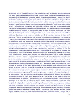 a demonstrar com um toque afável em minha mão que aquilo seria uma ponte estreita de aproximação entre
nós. Sorria quando pegávamos ameixas no quintal, colhíamos outras frutas e as guardávamos na cozinha,
tudo era finalizado em agradáveis piqueniques que nos dávamos corriqueiramente. Z. passou a me buscar,
puxando-me pelo braço, indicando para aonde gostaria de ir. Os nossos horizontes se alargaram: fomos
conhecendo a vizinhança, a calçada, muitas vezes ela ficava estática, quase que assustada (re)conhecendo
o trânsito a nossa frente, até quando nossas fronteiras chegavam à Lagoa da Pampulha e ao supermercado
local, e Z. voluntariamente mostrava-me pelo braço onde poderíamos chegar. Por excelência eu avaliava
com bem-sucedida a intervenção terapêutica, notadamente como uma relação de ajuda que repercutia em
produtos expressivos, pautados na linguagem não-verbal, no toque, na carícia, nos convites, tudo como
forma de desafiar aquela pessoa à uma perspectiva do vir-a-ser e, assim, de mudar sua realidade
existencial. Questionava-me a investir em cuidados com Z. de maneira a promover o “fazer com”,
priorizando o “ir junto” como a ferramenta mais primorosa do nosso encontro terapêutico. O meu trabalho na
casa, no SRT, qualificava-se primeiramente como uma intervenção de acompanhamento terapêutico, porém
fui desenvolver dentro dos recursos da Terapia Ocupacional uma proposta de reabilitação cognitivo-
comportamental que pudesse ser adequada à lógica do contexto em que estava: ali era a casa de Z. e não
uma clínica, ou um ambulatório. Para ajudar Z. eu não tinha a disponibilidade para transformar a casa num
setting terapêutico ocupacional, mas a Terapia Ocupacional em sua ênfase no cotidiano de vida das
pessoas seria a metodologia mais interessante para a implementação de um programa de cuidados, que
repercutisse em um grau de bem-estar bio-psicossocial aliado à performance ocupacional do dia-a-dia.
Iniciei, considerando a reflexão acima proposta, uma estimulação cognitiva com Z. em três ambientes
distintos: o banheiro, a cozinha e a copa (enfaticamente a mesa de jantar). Começamos a executar com
certa sistematização todas as atividades referentes às tarefas de banhar-se, arrumar-se em frente ao
espelho, vestir-se, alimentar-se (excluindo aqui a preparação da refeição), limpar-se quando sentada à mesa
e o deslocamento intencional dentre estes ambientes para a realização do nosso programa diário de treino
funcional de atividades de vida diária. Rotineiramente, durante 03 meses fomos caminhando juntos até
quando foi possível avaliar uma organização eficiente de Z. para identificar os ambientes (mais relevantes
às áreas de contexto da performance ocupacional) e as propostas de atividades que deveria executar, mais
autônoma e independente possível (P.S.: importante registrar que a equipe de enfermagem foi adequando-
se aos resultados e que, favoravelmente, mantia os ganhos funcionais quando cuidavam de Z. em outros
momentos do cotidiano na casa). Assim, a participação de Z. no cotidiano da casa passou a ganhar um
renovador contorno de interação, o que se denotava pelo fato da relação terapêutica valorizar também a
construção de um papel ativo em estar e ser, mesmo isto não pudesse efetivamente ser traduzido como
conquista da independência (impossível pelas limitações funcionais de Z. e seus componentes motores,
cognitivos, perceptuais, práxicos requeridos nos diversos contextos das performances). A Terapia
Ocupacional neste momento implicava na articulação entre terapeuta e paciente, ou melhor, moradora,
visando dar forma aos elementos subjetivos, sociais e ocupacionais como bem-estar em viver, destes
sujeitos em frente um do outro e em contato intermitente com o mundo circundante. A relação com Z.

                                                                                                        27
 