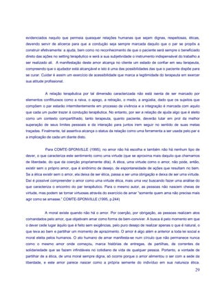 evidenciados naquilo que permeia quaisquer relações humanas que sejam dignas, respeitosas, éticas,
devendo servir de alicerce para que a condução seja sempre marcada daquilo que o par se propôs a
construir efetivamente: a ajuda, bem como no reconhecimento de que o paciente será sempre o beneficiado
direto das ações no setting terapêutico e será a sua subjetividade o instrumento indispensável do trabalho a
ser realizado ali. A manifestação deste amor alcança no cliente um estado de confiar em seu terapeuta,
compreendo que o ajudador está alcançável e isto é uma das possibilidades das que o paciente dispõe para
se curar. Cuidar é assim um exercício de acessibilidade que marca a legitimidade do terapeuta em exercer
sua atitude profissional.


            A relação terapêutica por tal dimensão caracterizada não está isenta de ser marcado por
elementos conflituosos como a raiva, o apego, a retração, o medo, a angústia, dado que os sujeitos que
compõem o par estarão intermitentemente em processo de vivência e a integração é marcada com aquilo
que cada um puder trazer à condução terapêutica. No entanto, por ser a relação de ajuda algo que é eleito
como um contexto compartilhado, tanto terapeuta, quanto paciente, deverão lutar em prol da melhor
superação de seus limites pessoais e da interação para juntos irem seguir no sentido de suas metas
traçadas. Finalmente, tal assertiva alcança o status da relação como uma ferramenta a ser usada pelo par e
a implicação de cada um diante disto.


            Para COMTE-SPONVILLE (1995), no amor não há escolha e também não há nenhum tipo de
dever, o que caracteriza este sentimento como uma virtude (que se aproxima mais daquilo que chamamos
de liberdade, do que da coerção propriamente dita). A ética, uma virtude como o amor, não pode, então,
existir sem o próprio amor, que é sinônimo de desejo, de espontaneidade de ações que resultam no bem.
Se a ética existir sem o amor, ela deixa de ser ética, passa a ser uma obrigação e deixa de ser uma virtude.
Daí é possível compreender o amor como uma virtude ética, mais uma vez buscando fazer uma análise do
que caracteriza o encontro do par terapêutico. Para o mesmo autor, as pessoas não nascem cheias de
virtude, mas podem se tornar virtuosas através do exercício de amar “somente quem ama não precisa mais
agir como se amasse.” COMTE-SPONVILLE (1995, p.244)


            A moral existe quando não há o amor. Por coerção, por obrigação, as pessoas realizam atos
comandados pelo amor, que objetivam amar como forma de bem-conviver. A busca é pelo momento em que
o dever cede lugar àquilo que é feito sem exigências, pelo puro desejo de realizar apenas o que é natural, o
que leva ao bem e partilhar um momento de aprazimento. O amor é algo além e anterior a toda lei social e
moral eleita pelos humanos. O ato humano de amar manifesta-se num círculo que não permanece nunca
como o mesmo amor onde começou, marca histórias de entregas, de partilhas, de correntes de
solidariedade que se fazem infindáveis no cotidiano de vida de qualquer pessoa. Portanto, a vontade de
partilhar de a ética, de uma moral sempre digna, só ocorre porque o amor alimentou o ser com a sede da
liberdade, e este amor parece nascer como a própria semente do indivíduo em sua natureza ética.

                                                                                                         29
 