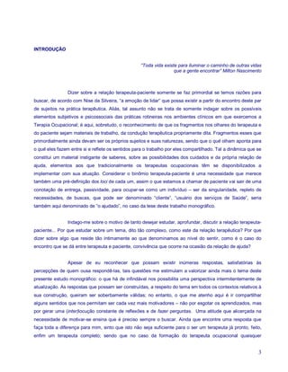 INTRODUÇÃO


                                                   “Toda vida existe para iluminar o caminho de outras vidas
                                                                   que a gente encontrar” Milton Nascimento



                Dizer sobre a relação terapeuta-paciente somente se faz primordial se temos razões para
buscar, de acordo com Nise da Silveira, “a emoção de lidar” que possa existir a partir do encontro deste par
de sujeitos na prática terapêutica. Aliás, tal assunto não se trata de somente indagar sobre os possíveis
elementos subjetivos e psicossociais das práticas rotineiras nos ambientes clínicos em que exercemos a
Terapia Ocupacional; é aqui, sobretudo, o reconhecimento de que os fragmentos nos olhares do terapeuta e
do paciente sejam materiais de trabalho, da condução terapêutica propriamente dita. Fragmentos esses que
primordialmente ainda devam ser os próprios sujeitos e suas naturezas, sendo que o quê olham aponta para
o quê eles fazem entre si e reflete os sentidos para o trabalho por eles compartilhado. Tal a dinâmica que se
constitui um material instigante de saberes, sobre as possibilidades dos cuidados e da própria relação de
ajuda, elementos aos que tradicionalmente os terapeutas ocupacionais têm se disponibilizados a
implementar com sua atuação. Considerar o binômio terapeuta-paciente é uma necessidade que merece
também uma pré-definição dos loci de cada um, assim o que estamos a chamar de paciente vai sair de uma
conotação de entrega, passividade, para ocupar-se como um indivíduo – ser da singularidade, repleto de
necessidades, de buscas, que pode ser denominado “cliente”, “usuário dos serviços de Saúde”, seria
também aqui denominado de “o ajudado”, no caso da tese deste trabalho monográfico.


                Indago-me sobre o motivo de tanto desejar estudar, aprofundar, discutir a relação terapeuta-
paciente... Por que estudar sobre um tema, dito tão complexo, como este da relação terapêutica? Por que
dizer sobre algo que reside tão intimamente ao que denominamos ao nível do sentir, como é o caso do
encontro que se dá entre terapeuta e paciente, convivência que ocorre na ocasião da relação de ajuda?


                Apesar de eu reconhecer que possam existir inúmeras respostas, satisfatórias às
percepções de quem ousa respondê-las, tais questões me estimulam a valorizar ainda mais o tema deste
presente estudo monográfico: o que há de infindável nos possibilita uma perspectiva intermitentemente de
atualização. As respostas que possam ser construídas, a respeito do tema em todos os contextos relativos à
sua construção, queiram ser soberbamente válidas; no entanto, o que me atenho aqui é ir compartilhar
alguns sentidos que nos permitam ser cada vez mais motivadores – não por esgotar os aprendizados, mas
por gerar uma (inter)locução constante de reflexões e de fazer perguntas. Uma atitude que alicerçada na
necessidade de motivar-se ensina que é preciso sempre o buscar. Ainda que encontre uma resposta que
faça toda a diferença para mim, sinto que isto não seja suficiente para o ser um terapeuta já pronto, feito,
enfim um terapeuta completo; sendo que no caso da formação do terapeuta ocupacional quaisquer


                                                                                                           3
 