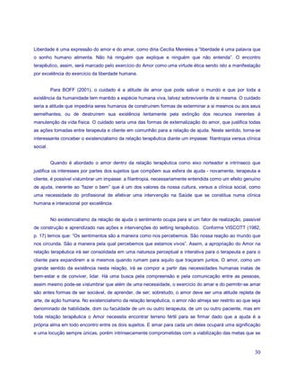 Liberdade é uma expressão do amor e do amar, como diria Cecília Meireles a “liberdade é uma palavra que
o sonho humano alimenta. Não há ninguém que explique e ninguém que não entenda”. O encontro
terapêutico, assim, será marcado pelo exercício do Amor como uma virtude ética sendo isto a manifestação
por excelência do exercício da liberdade humana.


          Para BOFF (2001), o cuidado é a atitude de amor que pode salvar o mundo e que por toda a
existência da humanidade tem mantido a espécie humana viva, talvez sobrevivente de si mesma. O cuidado
seria a atitude que impediria seres humanos de construírem formas de exterminar a si mesmos ou aos seus
semelhantes; ou de destruírem sua existência lentamente pela extinção dos recursos inerentes à
manutenção da vida física. O cuidado seria uma das formas de externalização do amor, que justifica todas
as ações tomadas entre terapeuta e cliente em comunhão para a relação de ajuda. Neste sentido, torna-se
interessante conceber o existencialismo da relação terapêutica diante um impasse: filantropia versus clínica
social.


          Quando é abordado o amor dentro da relação terapêutica como eixo norteador e intrínseco que
justifica os interesses por partes dos sujeitos que compõem sua esfera de ajuda - novamente, terapeuta e
cliente, é possível vislumbrar um impasse: a filantropia, necessariamente entendida como um efeito genuíno
de ajuda, inerente ao “fazer o bem” que é um dos valores da nossa cultura, versus a clínica social, como
uma necessidade do profissional de efetivar uma intervenção na Saúde que se constitua numa clínica
humana e interacional por excelência.


          No existencialismo da relação de ajuda o sentimento ocupa para si um fator de realização, passível
de construção e aprendizado nas ações e intervenções do setting terapêutico. Conforme VISCOTT (1982,
p. 17) temos que: “Os sentimentos são a maneira como nos percebemos. São nossa reação ao mundo que
nos circunda. São a maneira pela qual percebemos que estamos vivos”. Assim, a apropriação do Amor na
relação terapêutica irá ser consolidada em uma natureza perceptual e interativa para o terapeuta e para o
cliente para expandirem a si mesmos quando rumam para aquilo que traçaram juntos. O amor, como um
grande sentido da existência nesta relação, irá se compor a partir das necessidades humanas inatas de
bem-estar e de conviver, lidar. Há uma busca pela compreensão e pela comunicação entre as pessoas,
assim mesmo pode-se vislumbrar que além de uma necessidade, o exercício do amar e do permitir-se amar
são antes formas de ser sociável, de aprender, de ser; sobretudo, o amor deve ser uma atitude repleta de
arte, de ação humana. No existencialismo da relação terapêutica, o amor não almeja ser restrito ao que seja
denominado de habilidade, dom ou faculdade de um ou outro terapeuta, de um ou outro paciente, mas em
toda relação terapêutica o Amor necessita encontrar terreno fértil para se firmar dado que a ajuda é a
própria alma em todo encontro entre os dois sujeitos. E amar para cada um deles ocupará uma significação
e uma locução sempre únicas, porém intrinsecamente comprometidas com a viabilização das metas que se



                                                                                                         30
 