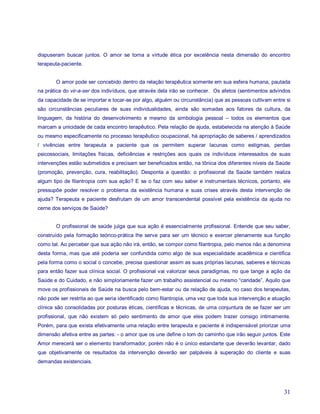 dispuseram buscar juntos. O amor se torna a virtude ética por excelência nesta dimensão do encontro
terapeuta-paciente.


       O amor pode ser concebido dentro da relação terapêutica somente em sua esfera humana, pautada
na prática do vir-a-ser dos indivíduos, que através dela irão se conhecer. Os afetos (sentimentos advindos
da capacidade de se importar e tocar-se por algo, alguém ou circunstância) que as pessoas cultivam entre si
são circunstâncias peculiares de suas individualidades, ainda são somadas aos fatores da cultura, da
linguagem, da história do desenvolvimento e mesmo da simbologia pessoal – todos os elementos que
marcam a unicidade de cada encontro terapêutico. Pela relação de ajuda, estabelecida na atenção à Saúde
ou mesmo especificamente no processo terapêutico ocupacional, há apropriação de saberes / aprendizados
/ vivências entre terapeuta e paciente que os permitem superar lacunas como estigmas, perdas
psicossociais, limitações físicas, deficiências e restrições aos quais os indivíduos interessados de suas
intervenções estão submetidos e precisam ser beneficiados então, na tônica dos diferentes níveis da Saúde
(promoção, prevenção, cura, reabilitação). Desponta a questão: o profissional da Saúde também realiza
algum tipo de filantropia com sua ação? E se o faz com seu saber e instrumentais técnicos, portanto, ele
pressupõe poder resolver o problema da existência humana e suas crises através desta intervenção de
ajuda? Terapeuta e paciente desfrutam de um amor transcendental possível pela existência da ajuda no
cerne dos serviços de Saúde?


       O profissional de saúde julga que sua ação é essencialmente profissional. Entende que seu saber,
construído pela formação teórico-prática lhe serve para ser um técnico e exercer plenamente sua função
como tal. Ao perceber que sua ação não irá, então, se compor como filantropia, pelo menos não a denomina
desta forma, mas que até poderia ser confundida como algo de sua especialidade acadêmica e científica
pela forma como o social o concebe, precisa questionar assim as suas próprias lacunas, saberes e técnicas
para então fazer sua clínica social. O profissional vai valorizar seus paradigmas, no que tange a ação da
Saúde e do Cuidado, e não simploriamente fazer um trabalho assistencial ou mesmo “caridade”. Aquilo que
move os profissionais de Saúde na busca pelo bem-estar ou da relação de ajuda, no caso dos terapeutas,
não pode ser restrita ao que seria identificado como filantropia, uma vez que toda sua intervenção e atuação
clínica são consolidadas por posturas éticas, científicas e técnicas, de uma conjuntura de se fazer ser um
profissional, que não existem só pelo sentimento de amor que eles podem trazer consigo intimamente.
Porém, para que exista efetivamente uma relação entre terapeuta e paciente é indispensável priorizar uma
dimensão afetiva entre as partes: - o amor que os une define o tom do caminho que irão seguir juntos. Este
Amor merecerá ser o elemento transformador, porém não é o único estandarte que deverão levantar, dado
que objetivamente os resultados da intervenção deverão ser palpáveis à superação do cliente e suas
demandas existenciais.




                                                                                                         31
 