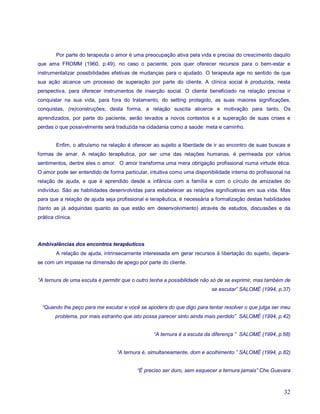 Por parte do terapeuta o amor é uma preocupação ativa pela vida e precisa do crescimento daquilo
que ama FROMM (1960, p.49), no caso o paciente, pois quer oferecer recursos para o bem-estar e
instrumentalizar possibilidades efetivas de mudanças para o ajudado. O terapeuta age no sentido de que
sua ação alcance um processo de superação por parte do cliente. A clínica social é produzida, nesta
perspectiva, para oferecer instrumentos de inserção social. O cliente beneficiado na relação precisa ir
conquistar na sua vida, para fora do tratamento, do setting protegido, as suas maiores significações,
conquistas, (re)construções; desta forma, a relação suscita alicerce e motivação para tanto. Os
aprendizados, por parte do paciente, serão levados a novos contextos e a superação de suas crises e
perdas o que possivelmente será traduzida na cidadania como a saúde: meta e caminho.


        Enfim, o altruísmo na relação é oferecer ao sujeito a liberdade de ir ao encontro de suas buscas e
formas de amar. A relação terapêutica, por ser uma das relações humanas, é permeada por vários
sentimentos, dentre eles o amor. O amor transforma uma mera obrigação profissional numa virtude ética.
O amor pode ser entendido de forma particular, intuitiva como uma disponibilidade interna do profissional na
relação de ajuda, e que é aprendido desde a infância com a família e com o círculo de amizades do
indivíduo. São as habilidades desenvolvidas para estabelecer as relações significativas em sua vida. Mas
para que a relação de ajuda seja profissional e terapêutica, é necessária a formalização destas habilidades
(tanto as já adquiridas quanto as que estão em desenvolvimento) através de estudos, discussões e da
prática clínica.




Ambivalências dos encontros terapêuticos
        A relação de ajuda, intrinsecamente interessada em gerar recursos à libertação do sujeito, depara-
se com um impasse na dimensão de apego por parte do cliente.


“A ternura de uma escuta é permitir que o outro tenha a possibilidade não só de se exprimir, mas também de
                                                                          se escutar” SALOMÉ (1994, p.37)


  “Quando lhe peço para me escutar e você se apodera do que digo para tentar resolver o que julga ser meu
        problema, por mais estranho que isto possa parecer sinto ainda mais perdido” SALOMÉ (1994, p.42)


                                                 “A ternura é a escuta da diferença ” SALOMÉ (1994, p.68)


                                 “A ternura é, simultaneamente, dom e acolhimento ” SALOMÉ (1994, p.82)


                                          “É preciso ser duro, sem esquecer a ternura jamais” Che Guevara



                                                                                                         32
 