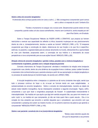Sobre a ética do encontro terapêutico
“A dimensão ética começa quando entra em cena o outro (...). Não conseguimos compreender quem somos
                                                           sem o olhar e a resposta do outro” Umberto Eco


                   “Tendes o humanismo no sangue: eis a vossa sorte. Desabrochais quando estais em boa
    companhia; quando vedes um dos vossos semelhantes, mesmo sem conhecê-lo, sentis empatia por ele”
                                                                           Jean-Paul Sartre, em Erostrato.


       Sobre a Terapia Ocupacional “Método do FAZER LIVRE e CRIATIVO, que propicia ao homem
reencontrar e exercer sua capacidade de reflexão e crítica, buscando mudanças em seu posicionamento
diante da vida e, conseqüentemente, devolve a saúde ao homem” ARAÚJO (1995, p.15). “O terapeuta
ocupacional que dirige a construção do objeto, distancia-se de sua função e do que lhe é específico:
estimula, no paciente, a agressividade para se colocar ativamente no mundo, oferecendo-lhe a oportunidade
de criar com liberdade, propiciando assim, a concreção de sua história e a descoberta de novas
perspectivas e nova compreensão para as suas ações futuras” ARAÚJO (1995, p.26)


Direção clínica do encontro terapêutico: opinião é dóxa, paralelo com a vivência terapêutica e
conhecimento é epistéme, paralelo com a relação terapeuta-paciente
       Conceito chamoniano de Terapia Ocupacional: atividade é mediadora da relação entre terapeuta
ocupacional e seu cliente, dentro de uma dinâmica de ocupações livres e criativas, possui caráter formativo
e expressivo dos conhecimentos que o paciente alcança a partir de sua apropriação na relação terapêutica e
no processo de saúde-doença em transformação, de acordo com JORGE (1990).


       A locução terapêutica entre o terapeuta e o paciente se dá numa constante inter-ação, sendo que
todo o processo contínuo do fazer e do vir-a-ser se formula tendo em suas subjetividades                 a
substancialidade do encontro terapêutico. Sobre o conceito de intersubjetividade, inerente ao objeto de
estudo neste trabalho monográfico, faz-se interessante considerar a seguinte enunciação: “Agora, enfim,
compreendo o que quer dizer a enigmática proposição de Husserl: ‘A subjetividade transcendental é
intersubjetividade’. Na medida em que aquilo que digo tem sentido enquanto falo, sou para mim mesmo um
outro ‘outro’ e, na medida em que compreendo, já não sei mais quem fala e quem escuta... Ora, é no
coração de meu presente que encontro o sentido daqueles que o procederam, que encontro com que
compreender a presença de outrem ao mesmo mundo, e é no próximo exercício da palavra que aprendo a
compreender” MERLEAU-PONTY (1984, p.140).


Sobre o ser paciente: construto de si na (com)vivência terapêutica
                                                                         “Muitas vezes relembro aquele dia
                                                                      Em que fui despertada a vez primeira

                                                                                                        34
 