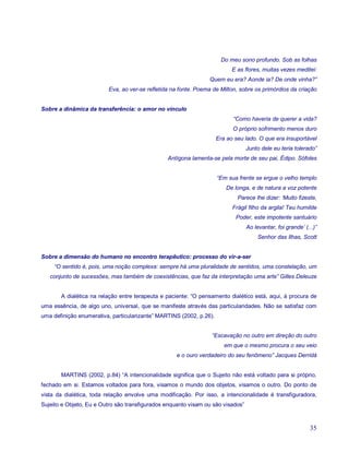 Do meu sono profundo. Sob as folhas
                                                                           E as flores, muitas vezes meditei:
                                                                Quem eu era? Aonde ia? De onde vinha?”
                         Eva, ao ver-se refletida na fonte. Poema de Milton, sobre os primórdios da criação


Sobre a dinâmica da transferência: o amor no vínculo
                                                                           “Como haveria de querer a vida?
                                                                           O próprio sofrimento menos duro
                                                                     Era ao seu lado. O que era insuportável
                                                                                 Junto dele eu teria tolerado”
                                                Antígona lamenta-se pela morte de seu pai, Édipo. Sófoles


                                                                     “Em sua frente se ergue o velho templo
                                                                        De longa, e de natura a voz potente
                                                                             Parece lhe dizer: ‘Muito fizeste,
                                                                           Frágil filho da argila! Teu humilde
                                                                            Poder, este impotente santuário
                                                                                 Ao levantar, foi grande’ (...)”
                                                                                      Senhor das Ilhas, Scott


Sobre a dimensão do humano no encontro terapêutico: processo do vir-a-ser
     “O sentido é, pois, uma noção complexa: sempre há uma pluralidade de sentidos, uma constelação, um
   conjunto de sucessões, mas também de coexistências, que faz da interpretação uma arte” Gilles Deleuze


       A dialética na relação entre terapeuta e paciente: “O pensamento dialético está, aqui, à procura de
uma essência, de algo uno, universal, que se manifeste através das particularidades. Não se satisfaz com
uma definição enumerativa, particularizante” MARTINS (2002, p.26).


                                                                 “Escavação no outro em direção do outro
                                                                        em que o mesmo procura o seu veio
                                                    e o ouro verdadeiro do seu fenômeno” Jacques Derridá


       MARTINS (2002, p.84) “A intencionalidade significa que o Sujeito não está voltado para si próprio,
fechado em si. Estamos voltados para fora, visamos o mundo dos objetos, visamos o outro. Do ponto de
vista da dialética, toda relação envolve uma modificação. Por isso, a intencionalidade é transfiguradora,
Sujeito e Objeto, Eu e Outro são transfigurados enquanto visam ou são visados”



                                                                                                            35
 