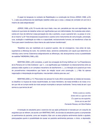 O papel do terapeuta no contexto da Reabilitação e a construção da Clínica JORGE (1998, p.23)
“(...) cabe aos profissionais de reabilitação reabilitar antes que o corpo, o desejo de combater em prol de si
mesmo de cada estigmatizado”


        JORGE (1998, p.24) “O mundo não nos é dado, mas, sim, percebido por nós com significação. Isto
implica em que tereis de trabalhar antes com significantes que com deformidades. Se mudardes esta ordem,
caireis em risco de deformar vossa percepção de vida, e portanto, a que o paciente tem, ou possa vir a ter,
de si mesmo” p.24 “Sois terapeutas ocupacionais e usareis como instrumentos de comunicação, prevenção,
cura, avaliação e reabilitação as mãos e a capacidade, exclusivamente humana, de transformar a face da
Terra para assim transformar a face interna de cada homem transformado”


        “Reabilitar e/ou ser reabilitado só é possível quando, não só enxergamos, mas antes de tudo,
suportamos a diferença do outro. Ao contrário disso, seríamos condizentes com aquilo que determina um
indivíduo como normal. Estaríamos estigmatizando as diferenças, não alcançaríamos nunca a possibilidade
de reabilitar” MOREIRA (1998, p.92)


        MARTINS (2000, p.60) considera, a partir da concepção de Erving Goffman em “La Presentáciona
de la Persona em la Vida Cotidiana”, que “(...) os significados que mediatizam os relacionamentos entre as
pessoas estão sujeitos a um complexo mecanismo de deciframento. (...) a interação só é possível por meio
de procedimentos interpretativos que fazem da relação social uma construção. (...) Não há apenas
negociação e interpretação de significados, mas também critérios para seu uso”.


        MARTINS (2000, p.11) “Para todos nós sempre foi muito difícil compreender as ciladas da travessia,
os desafios e a riqueza da nossa inautenticidade, do nosso hibridismo, da nossa lentidão e do nosso vir-a-
ser que não se cumpre senão de modo sempre incompleto e sempre insuficiente. Temos medo de ser o que
somos ou que temos de ser”.


                                                                                     “Entre o sono e o sonho,
                                                                                  Entre mim e o que em mim
                                                                                   É o quem eu me suponho,
                                                                                        Corre um rio sem fim”
                                                                         Fernando Pessoa, em Obra Poética


        A transição do estudante para o exercício de sua ação profissional é marcada por um conjunto de
angústias que se referem, de acordo com MARTINS (1997), às dúvidas do estudante quanto a compreender
os sentimentos do paciente; como ser receptivo; lidar com os seus próprios sentimentos diante o ajudado;
preocupações quanto à possibilidade de causar ao paciente sentimentos penosos, o choro, a depressão;

                                                                                                           36
 