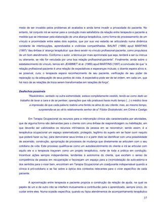 medo de ser invadido pelos problemas ali avaliados e ainda teme invadir a privacidade do paciente. No
entanto, tal conjunto irá se somar para a condução mais satisfatória da relação entre terapeuta e paciente a
medida que se interessar pela elaboração de uma aliança terapêutica, como forma de processamento de um
vínculo e proximidade entre estes dois sujeitos, que por sua vez estarão se articulando numa dinâmica
constante de interlocuções, aprendizados e vivências compartilhadas. BALINT (1988) apud MARTINS
(1997) “deu ênfase à ‘aliança terapêutica’ que deve existir no vínculo profissional-paciente, como propulsora
de um bom atendimento. Conforme o autor, a técnica por mais aprimorada que seja, tenderá a ser ou inócua
ou alienante, se não for veiculada por uma boa relação profissional-paciente”. Finalmente, ainda sobre o
estabelecimento do vínculo, temos em JEAMMET et al. (1989) apud MARTINS (1997) a conclusão de que “a
relação profissional-paciente é uma relação de expectativas e esperanças mútuas; o doente espera alívio e,
se possível, cura; o terapeuta espera reconhecimento de seu paciente, verificação de seu poder de
reparação ou da adequação de seus pontos de vista. A expectativa pode ser de tal ordem, em cada um, que
há risco de as relações de troca serem transformadas em relações de força”.


Desfechos possíveis
        “Raskólnikov, sentado na outra extremidade, estava completamente vestido, tendo-se como dado ao
trabalho de lavar a cara e de se pentear, operações que não praticava havia muito tempo (...) o médico teve
        a impressão de que cada palavra reabria uma ferida na alma do seu cliente; mas, ao mesmo tempo,
                surpreendia-se ao vê-lo relativamente senhor de si” Fiódor Dostoiéviski, em Crime e Castigo


        Em Terapia Ocupacional os recursos para a intervenção clínica são caracterizados por atividades,
que de alguma forma são demandas para o cliente com uma ênfase de reaprendizagem ou habilitação, em
que deverão ser valorizados os recursos intrínsecos da pessoa em se reconstruir; sendo assim, é a
terapêutica ocupacional um espaço sistematizado, protegido, legítimo do sujeito em se fazer ouvir naquilo
que poderá fazer ou faz, para demonstrar seus limites e ir a partir disto se identificar com uma possibilidade
de ascensão, construção, apropriação de processos de mudança que diretamente se articulem com o seu
cotidiano de vida. Este processo qualifica-se como um autodescobrimento do cliente e irá se articular com
aquilo ele e o terapeuta traçaram como um projeto terapêutico, norte de toda a prática em condução.
Incentivar ações sempre independentes, tendentes à autonomia do cliente, que exortem o senso de
competência da pessoa em recuperação e favoreçam um espaço para a (re)modelação da auto-estima e
dos sentidos para o viver bem, encontram em Terapia Ocupacional um coadjuvante indispensável quando a
clínica é pró-cotidiano e se faz sobre a óptica dos contextos relevantes para o viver específico de cada
paciente.


        A aproximação entre terapeuta e paciente propicia a construção da relação de ajuda, na qual os
papéis de um e de outro irão se interferir mutuamente e contribuirão para o aprendizado, sempre único, do
cuidar entre eles. Numa ocasião específica, quando eu fazia atendimentos de acompanhamento terapêutico

                                                                                                           37
 