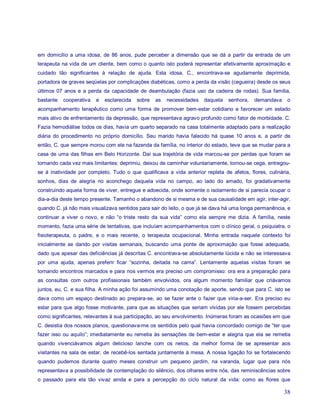 em domicílio a uma idosa, de 86 anos, pude perceber a dimensão que se dá a partir da entrada de um
terapeuta na vida de um cliente, bem como o quanto isto poderá representar efetivamente aproximação e
cuidado tão significantes à relação de ajuda. Esta idosa, C., encontrava-se agudamente deprimida,
portadora de graves seqüelas por complicações diabéticas, como a perda da visão (cegueira) desde os seus
últimos 07 anos e a perda da capacidade de deambulação (fazia uso da cadeira de rodas). Sua família,
bastante   cooperativa   e   esclarecida   sobre   as   necessidades   daquela   senhora,   demandava    o
acompanhamento terapêutico como uma forma de promover bem-estar cotidiano e favorecer um estado
mais ativo de enfrentamento da depressão, que representava agravo profundo como fator de morbidade. C.
Fazia hemodiálise todos os dias, havia um quarto separado na casa totalmente adaptado para a realização
diária do procedimento no próprio domicílio. Seu marido havia falecido há quase 10 anos e, a partir de
então, C. que sempre morou com ele na fazenda da família, no interior do estado, teve que se mudar para a
casa de uma das filhas em Belo Horizonte. Daí sua trajetória de vida marcou-se por perdas que foram se
tornando cada vez mais limitantes: deprimiu, deixou de caminhar voluntariamente, tornou-se cega, entregou-
se à inatividade por completo. Tudo o que qualificava a vida anterior repleta de afetos, flores, culinária,
sonhos, dias de alegria no aconchego daquela vida no campo, ao lado do amado, foi gradativamente
construindo aquela forma de viver, entregue e adoecida, onde somente o isolamento de si parecia ocupar o
dia-a-dia deste tempo presente. Tamanho o abandono de si mesma e de sua causalidade em agir, inter-agir,
quando C. já não mais visualizava sentidos para sair do leito, o que já se dava há uma longa permanência, e
continuar a viver o novo, e não “o triste resto da sua vida” como ela sempre me dizia. A família, neste
momento, fazia uma série de tentativas, que incluíam acompanhamentos com o clínico geral, o psiquiatra, o
fisioterapeuta, o padre, e o mais recente, o terapeuta ocupacional. Minha entrada naquele contexto foi
inicialmente se dando por visitas semanais, buscando uma ponte de aproximação que fosse adequada,
dado que apesar das deficiências já descritas C. encontrava-se absolutamente lúcida e não se interessava
por uma ajuda, apenas preferir ficar “sozinha, deitada na cama”. Lentamente aquelas visitas foram se
tornando encontros marcados e para nos vermos era preciso um compromisso: ora era a preparação para
as consultas com outros profissionais também envolvidos, ora algum momento familiar que criávamos
juntos, eu, C. e sua filha. A minha ação foi assumindo uma conotação de aporte, sendo que para C. isto se
dava como um espaço destinado ao prepara-se, ao se fazer ante o fazer que viria-a-ser. Era preciso eu
estar para que algo fosse motivante, para que as situações que seriam vividas por ele fossem percebidas
como significantes, relevantes à sua participação, ao seu envolvimento. Inúmeras foram as ocasiões em que
C. desistia dos nossos planos, questionava-me os sentidos pelo qual havia concordado comigo de “ter que
fazer isso ou aquilo”; imediatamente eu remetia às sensações de bem-estar e alegria que ela se remetia
quando vivenciávamos algum delicioso lanche com os netos, da melhor forma de se apresentar aos
visitantes na sala de estar, de recebê-los sentada juntamente à mesa. A nossa ligação foi se fortalecendo
quando pudemos durante quatro meses construir um pequeno jardim, na varanda, lugar que para nós
representava a possibilidade de contemplação do silêncio, dos olhares entre nós, das reminiscências sobre
o passado para ela tão vivaz ainda e para a percepção do ciclo natural da vida: como as flores que

                                                                                                        38
 
