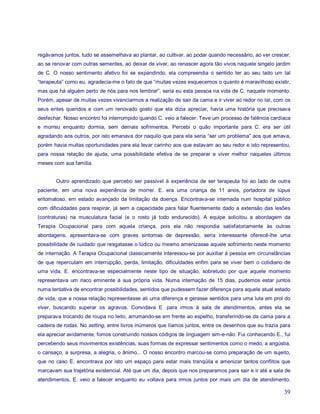 regávamos juntos, tudo se assemelhava ao plantar, ao cultivar, ao podar quando necessário, ao ver crescer,
ao se renovar com outras sementes, ao deixar de viver, ao renascer agora tão vivos naquele singelo jardim
de C. O nosso sentimento afetivo foi se expandindo, ela compreendia o sentido ter ao seu lado um tal
“terapeuta” como eu, agradecia-me o fato de que “muitas vezes esquecemos o quanto é maravilhoso existir,
mas que há alguém perto de nós para nos lembrar”, seria eu esta pessoa na vida de C. naquele momento.
Porém, apesar de muitas vezes vivenciarmos a realização de sair da cama e ir viver ao redor no lar, com os
seus entes queridos e com um renovado gosto que ela dizia apreciar, havia uma história que precisava
desfechar. Nosso encontro foi interrompido quando C. veio a falecer. Teve um processo de falência cardíaca
e morreu enquanto dormia, sem demais sofrimentos. Percebi o quão importante para C. era ser útil
agradando aos outros, por isto emanava dor naquilo que para ela seria “ser um problema” aos que amava,
porém havia muitas oportunidades para ela levar carinho aos que estavam ao seu redor e isto representou,
para nossa relação de ajuda, uma possibilidade efetiva de se preparar e viver melhor naqueles últimos
meses com sua família.


       Outro aprendizado que percebo ser passível à experiência de ser terapeuta foi ao lado de outra
paciente, em uma nova experiência de morrer. E. era uma criança de 11 anos, portadora de lúpus
eritomatoso, em estado avançado da limitação da doença. Encontrava-se internada num hospital público
com dificuldades para respirar, já sem a capacidade para falar fluentemente dado a extensão das lesões
(contraturas) na musculatura facial (e o rosto já todo endurecido). A equipe solicitou a abordagem da
Terapia Ocupacional para com aquela criança, pois ela não respondia satisfatoriamente às outras
abordagens, apresentava-se com graves sintomas de depressão, seria interessante oferecê-lhe uma
possibilidade de cuidado que resgatasse o lúdico ou mesmo amenizasse aquele sofrimento neste momento
de internação. A Terapia Ocupacional classicamente interessou-se por auxiliar à pessoa em circunstâncias
de que repercutam em interrupção, perda, limitação, dificuldades enfim para se viver bem o cotidiano de
uma vida. E. encontrava-se especialmente neste tipo de situação, sobretudo por que aquele momento
representava um risco eminente à sua própria vida. Numa internação de 15 dias, pudemos estar juntos
numa tentativa de encontrar possibilidades, sentidos que pudessem fazer diferença para aquele atual estado
de vida, que a nossa relação representasse ali uma diferença e gerasse sentidos para uma luta em prol do
viver, buscando superar os agravos. Convidava E. para irmos à sala de atendimentos, antes ela se
preparava trocando de roupa no leito, arrumando-se em frente ao espelho, transferindo-se da cama para a
cadeira de rodas. No setting, entre livros inúmeros que líamos juntos, entre os desenhos que eu trazia para
ela apreciar avidamente, fomos construindo nossos códigos de linguagem sim-e-não. Fui conhecendo E., fui
percebendo seus movimentos existências, suas formas de expressar sentimentos como o medo, a angústia,
o cansaço, a surpresa, a alegria, o ânimo... O nosso encontro marcou-se como preparação de um sujeito,
que no caso E. encontrava por isto um espaço para estar mais tranqüila e amenizar tantos conflitos que
marcavam sua trajetória existencial. Até que um dia, depois que nos preparamos para sair e ir até a sala de
atendimentos, E. veio a falecer enquanto eu voltava para irmos juntos por mais um dia de atendimento.

                                                                                                        39
 