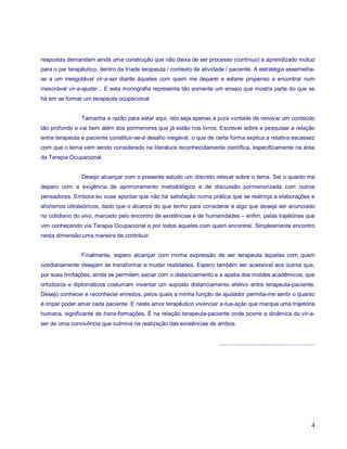 respostas demandam ainda uma construção que não deixa de ser processo (contínuo) e aprendizado mútuo
para o par terapêutico, dentro da tríade terapeuta / contexto de atividade / paciente. A estratégia assemelha-
se a um inesgotável vir-a-ser diante àqueles com quem me deparei e estarei propenso a encontrar num
inexorável vir-a-ajudar... E esta monografia representa tão somente um ensaio que mostra parte do que se
há em se formar um terapeuta ocupacional.


                Tamanha a razão para estar aqui, isto seja apenas a pura vontade de renovar um conteúdo
tão profundo e vai bem além dos pormenores que já estão nos livros. Escrever sobre e pesquisar a relação
entre terapeuta e paciente constituir-se-á desafio inegável, o que de certa forma explica a relativa escassez
com que o tema vem sendo considerado na literatura reconhecidamente científica, especificamente na área
da Terapia Ocupacional.


                Desejo alcançar com o presente estudo um discreto relevar sobre o tema. Sei o quanto me
deparo com a exigência de aprimoramento metodológico e de discussão pormenorizada com outros
pensadores. Embora eu ouse apontar que não há satisfação numa prática que se restrinja a elaborações e
aforismos ultrateóricos, dado que o alcance do que tenho para considerar é algo que deseja ser anunciado
no cotidiano do vivo, marcado pelo encontro de existências e de humanidades – enfim, pelas trajetórias que
vim conhecendo via Terapia Ocupacional e por todos aqueles com quem encontrei. Simplesmente encontro
nesta dimensão uma maneira de contribuir.


                Finalmente, espero alcançar com minha expressão de ser terapeuta àqueles com quem
cotidianamente desejam se transformar e mudar realidades. Espero também ser acessível aos outros que,
por suas limitações, ainda se permitem saciar com o distanciamento e a apatia dos moldes acadêmicos, que
ortodoxos e diplomáticos costumam inventar um suposto distanciamento afetivo entre terapeuta-paciente.
Desejo conhecer e reconhecer enredos, pelos quais a minha função de ajudador permita-me sentir o quanto
é impar poder amar cada paciente. E neste amor terapêutico vivenciar a-tua-ação que marque uma trajetória
humana, significante de trans-formações. É na relação terapeuta-paciente onde ocorre a dinâmica do vir-a-
ser de uma convivência que culmina na realização das existências de ambos.


                                                                       .............................................................




                                                                                                                                 4
 