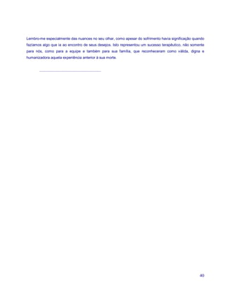 Lembro-me especialmente das nuances no seu olhar, como apesar do sofrimento havia significação quando
fazíamos algo que ia ao encontro de seus desejos. Isto representou um sucesso terapêutico, não somente
para nós, como para a equipe e também para sua família, que reconheceram como válida, digna e
humanizadora aquela experiência anterior à sua morte.


       ............................................................




                                                                                                   40
 