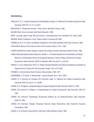 REFERENCIAL


ARAÚJO, R. P. Z. Terapia Ocupacional: Possibilidade de Ajuda. In: Cadernos de Terapia Ocupacional. Belo

     Horizonte: GES-TO, V.7, nº1, p.15-27

BALESTRO, P. Terapia das Carícias – Falar o Amor. São Paulo: Paulus, 1995.

BLOOM, Allan. Amor e Amizade. São Paulo: Mandarim, 1996.

BOFF, Leonardo. Saber Cuidar: Ética do Humano - Compaixão pela Terra. Petrópolis, RJ: Vozes, 1999.

BROWN, Robert. Analisando o Amor. Papirus editora, Campinas,SP,1990.

CARDELLA, B. H. P. O Amor na Relação Terapêutica: Uma Visão Gestáltica. São Paulo: Summus, 1994.

COLASANTI, Marina. E Por Falar em Amor. Rio de Janeiro: Rocco, 7ª Ed., 1985.

COMTE-SPONVILLE, André. Pequeno Tratado das Grandes Virtudes. São Paulo: Martins Fontes, 1995.

FARIA, Maria Bernadete da Silva Roque de. Relato 2 – A Terapia Ocupacional no Ambulatório de Saúde

     Mental. In: Contribuição à Clínica de Terapia Ocupacional: Teoria e Prática. Cadernos de Terapia

     Ocupacional. Belo Horizonte: GES.TO, setembro 1999, Ano XI, Nº 1. p.50-105.

FREUD, S. Luto e Melancolia (1917). In: Edição Standard Brasileira das Obras Psicológicas Completas de

     Sigmund Freud. Volume XIV. Rio de Janeiro: Imago, 1974. p.271-292.

FROMM, E. A Arte de Amar. Belo Horizonte: Editora Itatiaia, 1960, 1971.

GUIMARÃES, L. O Toque. In: Revista Seja – Leitura Corporal. Ano 1. No 4. 2000.

JORGE, R. C. Discurso do Professor Rui Chamone Jorge. In: Cadernos de Terapia Ocupacional. Belo

     Horizonte: GES-TO, Ano X, nº1, Out/98.

JORGE, R. C. O Objeto e a Especificidade da Terapia Ocupacional. Belo Horizonte: GES.TO, 1990

JORGE, Rui Chamone. O Objeto e a Especificidade da Terapia Ocupacional. Belo Horizonte: GES.TO,

     1991.

JORGE, Rui Chamone. Psicoterapia Ocupacional (História de um Desenvolvimento). Belo Horizonte:

     GES.TO, 1995.

JORGE, Rui Chamone. Relação Terapeuta Paciente; Notas Introdutórias. Belo Horizonte: Imprensa

     Universitária, 1989.

LEWIS, C. S. Os Quatro Tipos de Amor. São Paulo: Editora Mundo Cristão, 1986.

                                                                                                        41
 