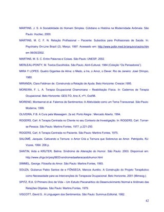 MARTINS, J. S. A Sociabilidade do Homem Simples: Cotidiano e História na Modernidade Anômala. São

     Paulo: Hucitec, 2000.

MARTINS, M. C. F. N. Relação Profissional – Paciente: Subsídios para Profissionais de Saúde. In:

     Psychiatry On-Line Brazil (2), Março, 1997. Acessado em: http://www.polbr.med.br/arquivo/cezira.htm

     em 06/05/2002.

MARTINS, M. S. C. Entre Palavras e Coisas. São Paulo: UNESP, 2002.

MERLEAU-PONTY, M. Textos Escolhidos. São Paulo, Abril-Cultural, 1984 (Coleção “Os Pensadores”).

MIRA Y LOPES. Quatro Gigantes da Alma: o Medo, a Ira, o Amor, o Dever. Rio de Janeiro: José Olímpio,

     1980.

MIRANDA, Clara Feldman de. Construindo a Relação de Ajuda. Belo Horizonte: Crescer,1995.

MOREIRA, F. L. A. Terapia Ocupacional Chamoniana – Reabilitação Física. In: Cadernos de Terapia

     Ocupacional. Belo Horizonte: GES-TO, Ano X, nº1, Out/98.

MORENO, Montserrat et al. Falemos de Sentimentos: A Afetividade como um Tema Transversal. São Paulo:

     Moderna, 1999.

OLIVEIRA, F.B. A Cura pela Massagem. 2a ed. Porto Alegre : Mercado Aberto, 1994.

ROGERS, Carl. A Terapia Centrada no Cliente no seu Contexto de Investigação. In: ROGERS, Carl. Tornar-

     se Pessoa. São Paulo: Martins Fontes, 1977. p.221-250.

ROGERS, Carl. A Terapia Centrada no Paciente. São Paulo: Martins Fontes, 1975.

SALOMÉ, Jacques. Cativando a Ternura: o Amor Cria a Ternura que Sobrevive ao Amor. Petrópolis, RJ:

     Vozes, 1994. 206 p.

SANTIN, Aida e KRUTER, Betina. Síndrome de Alteração do Humor. São Paulo: 2003. Disponível em:

     http://www.ufrgs.br/psiq/8833-sindromedaalteracaodohumor.html

SIMMEL, George. Filosofia do Amor. São Paulo: Martins Fontes, 1993.

SOUZA, Giulianus Pablo Santos de e FÔNSECA, Marcos Aurélio. A Construção do Projeto Terapêutico

     como Necessidade para as Intervenções do Terapeuta Ocupacional. Belo Horizonte, 2001 (Mimeog.).

SPITZ, R.A. O Primeiro Ano de Vida – Um Estudo Psicanalítico do Desenvolvimento Normal e Anômalo das

     Relações Objetais. São Paulo: Martins Fontes, 1979.

VISCOTT, David S.. A Linguagem dos Sentimentos. São Paulo: Summus Editorial, 1982.

                                                                                                     42
 