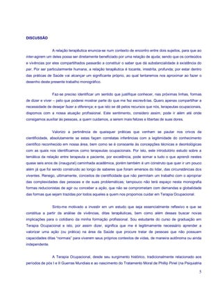 DISCUSSÃO


                A relação terapêutica enuncia-se num contexto de encontro entre dois sujeitos, para que ao
inter-agirem um deles possa ser diretamente beneficiado por uma relação de ajuda; sendo que os conteúdos
e vivências por eles compartilhados passarão a constituir o saber que dá substancialidade à existência do
par. Por ser particularmente humana, a relação terapêutica é tocante, irrestrita, profunda; por estar dentro
das práticas de Saúde vai alcançar um significante próprio, ao qual tentaremos nos aproximar ao fazer o
desenho deste presente trabalho monográfico.


                Faz-se preciso identificar um sentido que justifique conhecer, nas próximas linhas, formas
de dizer e viver – pelo que poderei mostrar parte do que me fez escrevê-las. Quero apenas compartilhar a
necessidade de desejar fazer a diferença; e que isto se dê pelos recursos que nós, terapeutas ocupacionais,
dispomos com a nossa atuação profissional. Este sentimento, considero assim, pode ir além até onde
consigamos auxiliar às pessoas, a quem cuidamos, a serem mais felizes e libertas de suas dores.


                Valorizo a pertinência de quaisquer práticas que venham se pautar nos crivos da
cientificidade, absolutamente se estas façam correlatas inferências com a legitimidade do conhecimento
científico reconhecido em nossa área, bem como se é consoante às concepções técnicas e deontológicas
com as quais nos identificamos como terapeutas ocupacionais. Por isto, este introdutório estudo sobre a
temática da relação entre terapeuta e paciente, por excelência, pode somar a tudo o que aprendi nestes
quase seis anos de (inaugural) caminhada acadêmica, porém também é um construto que quer ir um pouco
além já que foi sendo construído ao longo de saberes que foram emersos do lidar, das circunstâncias dos
viventes. Renego, ultimamente, conceitos de cientificidade que não permitam um trabalho com o apropriar
das complexidades das pessoas e de suas problemáticas; tampouco não terá espaço nesta monografia
formas reducionistas de agir ou conceber a ação, que não se comprometam com demandas e globalidade
das formas que sejam trazidas por todos aqueles a quem nos propomos cuidar em Terapia Ocupacional.


                Sinto-me motivado a investir em um estudo que seja essencialmente reflexivo e que se
constitua a partir da análise de vivências, ditas terapêuticas, bem como além dessas buscar novas
implicações para o cotidiano da minha formação profissional. Sou estudante do curso de graduação em
Terapia Ocupacional e isto, por assim dizer, significa que me é legitimamente necessário aprender a
valorizar uma ação (ou prática) na área da Saúde que procure tratar de pessoas que não possuam
capacidades ditas “normais” para viverem seus próprios contextos de vidas, de maneira autônoma ou ainda
independente.


                A Terapia Ocupacional, desde seu surgimento histórico, tradicionalmente relacionado aos
períodos de pós I e II Guerras Mundiais e ao nascimento do Tratamento Moral de Phillip Pinel (na Psiquiatria

                                                                                                          5
 