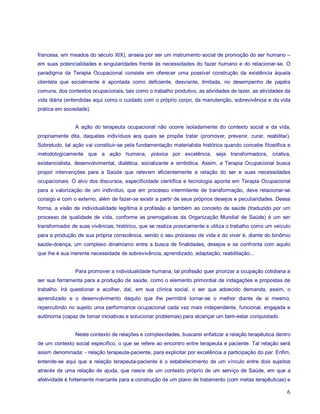 francesa, em meados do século XIX), anseia por ser um instrumento social de promoção do ser humano –
em suas potencialidades e singularidades frente às necessidades do fazer humano e do relacionar-se. O
paradigma da Terapia Ocupacional consiste em oferecer uma possível construção da existência àquela
clientela que socialmente é apontada como deficiente, desviante, limitada, no desempenho de papéis
comuns, dos contextos ocupacionais, tais como o trabalho produtivo, as atividades de lazer, as atividades da
vida diária (entendidas aqui como o cuidado com o próprio corpo, da manutenção, sobrevivência e da vida
prática em sociedade).


                A ação do terapeuta ocupacional não ocorre isoladamente do contexto social e da vida,
propriamente dita, daqueles indivíduos aos quais se propõe tratar (promover, prevenir, curar, reabilitar).
Sobretudo, tal ação vai constituir-se pela fundamentação materialista histórica quando concebe filosófica e
metodologicamente que a ação humana, práxica por excelência, seja transformadora, criativa,
existencialista, desenvolvimental, dialética, socializante e simbólica. Assim, a Terapia Ocupacional busca
propor intervenções para a Saúde que relevem eficientemente a relação do ser e suas necessidades
ocupacionais. O alvo dos discursos, especificidade científica e tecnologia aponta em Terapia Ocupacional
para a valorização de um indivíduo, que em processo intermitente de transformação, deve relacionar-se
consigo e com o externo, além de fazer-se existir a partir de seus próprios desejos e peculiaridades. Dessa
forma, a visão de individualidade legítima à profissão e também ao conceito de saúde (traduzido por um
processo de qualidade de vida, conforme as prerrogativas da Organização Mundial de Saúde) é um ser
transformador de suas vivências, histórico, que se realiza praxicamente e utiliza o trabalho como um veículo
para a produção de sua própria consciência, sendo o seu processo de vida e do viver é, diante do binômio
saúde-doença, um complexo dinamismo entre a busca de finalidades, desejos e se confronta com aquilo
que lhe é sua inerente necessidade de sobrevivência, aprendizado, adaptação, reabilitação...


                Para promover a individualidade humana, tal profissão quer priorizar a ocupação cotidiana a
ser sua ferramenta para a produção de saúde, como o elemento primordial de indagações e propostas de
trabalho. Irá questionar e acolher, daí, em sua clínica social, o ser que adoecido demanda, assim, o
aprendizado e o desenvolvimento daquilo que lhe permitirá tornar-se o melhor diante de si mesmo,
repercutindo no sujeito uma performance ocupacional cada vez mais independente, funcional, engajada e
autônoma (capaz de tomar iniciativas e solucionar problemas) para alcançar um bem-estar conquistado.


                Neste contexto de relações e complexidades, buscarei enfatizar a relação terapêutica dentro
de um contexto social específico, o que se refere ao encontro entre terapeuta e paciente. Tal relação será
assim denominada: - relação terapeuta-paciente, para explicitar por excelência a participação do par. Enfim,
entende-se aqui que a relação terapeuta-paciente é o estabelecimento de um vínculo entre dois sujeitos
através de uma relação de ajuda, que nasce de um contexto próprio de um serviço de Saúde, em que a
afetividade é fortemente marcante para a construção de um plano de tratamento (com metas terapêuticas) e

                                                                                                          6
 