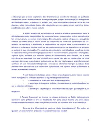 a intervenção para a Saúde propriamente dita. O fenômeno que coexistirá na vida deste par qualifica-se
num encontro social e existencialista com a distinção de papéis, que pela relação terapêutica estes possam
ser identificados assim: o ajudador e o ajudado; bem como numa interface dinâmica e social em que
discursos, ações, necessidades, buscas são estabelecidos em um espaço comum passível de trocas,
possibilidades e de saberes mútuos, portanto.


                  A relação terapêutica é um fenômeno que, apesar de acontecer numa dimensão social, é
delimitada aos contextos e especificidade dos serviços de Saúde e o seu complexo binômio é socializante e
tem em seu bojo uma composição fenomenológica. Elementos como a cultura, a linguagem, a produção de
símbolos, os conflitos entre as classes sociais, os adoecimentos de acordo com os fenômenos da não-
produção da consciência, o alienamento, a (des)construção de estigmas sobre o corpo marcado e ou
deficiente, e os liames da estrutura social, que são os elementos que irão, de alguma forma, se reproduzir
no contexto de suas interlocuções. Por excelência, elementos como a constituição da consciência através
da prática terapêutica para a reabilitação psicossocial e ou física também serão apropriados e emancipados.
Significar ações, encontros que enunciam repletos de acontecimentos entre humanos, daí a suma
importância em desenvolver uma tese monográfica com caráter para além do interdisciplinar, de forma
promissora dentro das perspectivas do conhecimento que deve ser nos tempos do amanhã profissional,
qualificado em suas interfaces transdisciplinares - uma vez que o benefício maior para a produção deste
presente estudo deve ser algo que suscite valor e propriedade para a prática sempre questionadora e
altruísta do terapeuta ocupacional.


                  A partir desta contextualização sobre a relação terapeuta-paciente, como foco do presente
estudo monográfico, há o interesse de analisá-la segundo três pilares essenciais:
                  -      a dimensão social do encontro entre terapeuta e paciente;
                  -      a apropriação de linguagens, símbolos e formas próprias do contexto terapêutico em
que se estabelece tal relação;
                  -      a constituição, a significação e o reconhecimento dos papéis que compõem o par
terapêutico.


               A Terapia Ocupacional, ao firmar-se na categoria profissional da Saúde, tradicionalmente
reconhecida como profissão da área da Reabilitação, tem como produto legítimo uma clínica social,
intrinsecamente transformadora para a inserção na comunidade, dos indivíduos alvos de sua intervenção.


                  Como se dá a diferenciação de papéis na relação terapeuta-paciente? Eles podem ser
iguais em um dado momento? Onde estão traçados os limites desta relação?




                                                                                                         7
 