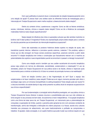 Com qual justificativa é possível situar a compreensão da relação terapeuta-paciente como
uma relação de ajuda? É preciso fazer uma análise sobre as diferentes formas de metodologias para a
intervenção em Terapia Ocupacional e assim melhor explorar o desenvolvimento desta relação?


                Dentro do contexto clínico, questiona-se o seguinte. Como se dão os fatores simbólicos,
sociais, individuais, teóricos, clínicos a respeito desta relação? Como se dá a influência da concepção
materialista histórica nesta relação especificamente?


                Nesta relação há influência dos mitos e suposições culturais que dão sentidos implícitos no
binômio real X ideal (prático X imaginário)? Existe uma representação própria desta relação para o contexto
de vida dos pacientes que se beneficiam da intervenção terapêutica ocupacional?


                Como são explorados os produtos históricos destes sujeitos na relação de ajuda, são
transitórios quando internos, reflexivos e concretos quando externos, materiais ? Os produtos, ações e
trocas que se dão emergem de forças sociais produtivas específicas, possíveis somente a partir deste
encontro? A relação terapêutica tem limites e construções que factualmente relevam em si mesmos as
potencialidades dos sujeitos e suas singularidades quando se encontram e passam a interagir mutuamente?


                Como uma relação social e também por seu caráter socializante tal encontro terapêutico
possui algo próprio em termos de afetividade, sensibilidade, existencialismo e idealização? O uso de
atividades, próprio da Terapia Ocupacional em sua prática social e da Saúde, oferece e repercute quais
instrumentos para a vivência no binômio Eu X Outro no contexto da promoção humana e da reabilitação?


                Como tal relação contribui para a não fragmentação do ser? Qual o espaço das
subjetividades e do fazer metafórico nesta relação? Poder-se-ia em algum momento perceber pelo olhar o
sociológico algo como um Universo Compartilhado no setting terapêutico? Esta relação pode ser neutra? E
o discurso biomédico da saúde-doença é algo ainda presente na prática atual do terapeuta ocupacional em
sua clínica e especificidade?


                Por sua fundamentação e concepção teórico-filosófica praxilogista, em sua prática clínica a
Terapia Ocupacional busca oferecer à pessoa recursos e possibilidades para que sua vida cotidiana se
torne singular no seu processo de bem-estar, de autonomia e maior independência. A ocupação terapêutica
como uma forma de tratar serve de, em Terapia Ocupacional, um instrumento para a potencialização de
conquistas e superações de limites, quando o paciente pode apropriar-se de si em processo constante de
transformação, acima das limitações e disfunções de ordens psíquicas e ou físicas, sociais e/ou culturais
inerentes aos processos de adoecimento, aos quais tradicionalmente a profissão se comprometeu a
trabalhar. O ajudado, nesta concepção, é um sujeito histórico que pode mudar sua vivência naquilo em que

                                                                                                         8
 