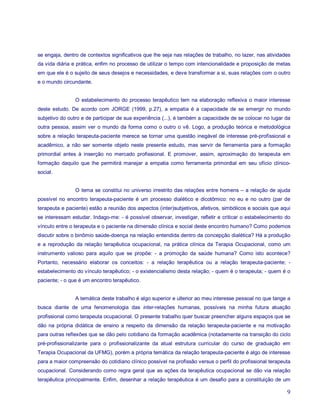 se engaja, dentro de contextos significativos que lhe seja nas relações de trabalho, no lazer, nas atividades
da vida diária e prática, enfim no processo de utilizar o tempo com intencionalidade e proposição de metas
em que ele é o sujeito de seus desejos e necessidades, e deve transformar a si, suas relações com o outro
e o mundo circundante.


                O estabelecimento do processo terapêutico tem na elaboração reflexiva o maior interesse
deste estudo. De acordo com JORGE (1999, p.27), a empatia é a capacidade de se emergir no mundo
subjetivo do outro e de participar de sua experiência (...), é também a capacidade de se colocar no lugar da
outra pessoa, assim ver o mundo da forma como o outro o vê. Logo, a produção teórica e metodológica
sobre a relação terapeuta-paciente merece se tornar uma questão inegável de interesse pré-profissional e
acadêmico, a não ser somente objeto neste presente estudo, mas servir de ferramenta para a formação
primordial antes à inserção no mercado profissional. E promover, assim, aproximação do terapeuta em
formação daquilo que lhe permitirá manejar a empatia como ferramenta primordial em seu ofício clínico-
social.


                O tema se constitui no universo irrestrito das relações entre homens – a relação de ajuda
possível no encontro terapeuta-paciente é um processo dialético e dicotômico: no eu e no outro (par de
terapeuta e paciente) estão a reunião dos aspectos (inter)subjetivos, afetivos, simbólicos e sociais que aqui
se interessam estudar. Indago-me: - é possível observar, investigar, refletir e criticar o estabelecimento do
vínculo entre o terapeuta e o paciente na dimensão clínica e social deste encontro humano? Como podemos
discutir sobre o binômio saúde-doença na relação entendida dentro da concepção dialética? Há a produção
e a reprodução da relação terapêutica ocupacional, na prática clínica da Terapia Ocupacional, como um
instrumento valioso para aquilo que se propõe: - a promoção da saúde humana? Como isto acontece?
Portanto, necessário elaborar os conceitos: - a relação terapêutica ou a relação terapeuta-paciente; -
estabelecimento do vínculo terapêutico; - o existencialismo desta relação; - quem é o terapeuta; - quem é o
paciente; - o que é um encontro terapêutico.


                A temática deste trabalho é algo superior e ulterior ao meu interesse pessoal no que tange a
busca diante de uma fenomenologia das inter-relações humanas, possíveis na minha futura atuação
profissional como terapeuta ocupacional. O presente trabalho quer buscar preencher alguns espaços que se
dão na própria didática de ensino a respeito da dimensão da relação terapeuta-paciente e na motivação
para outras reflexões que se dão pelo cotidiano da formação acadêmica (notadamente na transição do ciclo
pré-profissionalizante para o profissionalizante da atual estrutura curricular do curso de graduação em
Terapia Ocupacional da UFMG), porém a própria temática da relação terapeuta-paciente é algo de interesse
para a maior compreensão do cotidiano clínico possível na profissão versus o perfil do profissional terapeuta
ocupacional. Considerando como regra geral que as ações da terapêutica ocupacional se dão via relação
terapêutica principalmente. Enfim, desenhar a relação terapêutica é um desafio para a constituição de um

                                                                                                           9
 