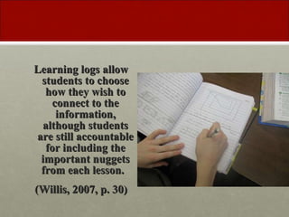 Learning logs allow students to choose how they wish to connect to the information, although students are still accountable for including the important nuggets from each lesson. (Willis, 2007, p. 30)