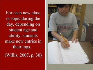 For each new class or topic during the day, depending on student age and ability, students make new entries in their logs. (Willis, 2007, p. 30)