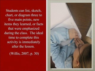 Students can list, sketch, chart, or diagram three to five main points, new items they learned, or facts that were emphasized during the class. The ideal time to complete this activity is immediately after the lesson. (Willis, 2007, p. 30)