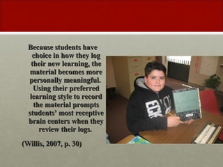 Because students have choice in how they log their new learning, the material becomes more personally meaningful. Using their preferred learning style to record the material prompts students’ most receptive brain centers when they review their logs. (Willis, 2007, p. 30)
