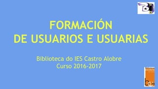 FORMACIÓN
DE USUARIOS E USUARIAS
Biblioteca do IES Castro Alobre
Curso 2016-2017
 
