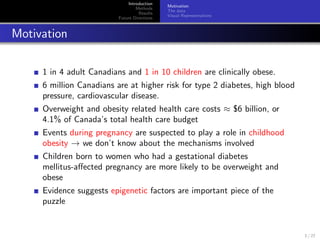 Introduction
Methods
Results
Future Directions
Motivation
The data
Visual Representations
Motivation
1 in 4 adult Canadians and 1 in 10 children are clinically obese.
6 million Canadians are at higher risk for type 2 diabetes, high blood
pressure, cardiovascular disease.
Overweight and obesity related health care costs ≈ $6 billion, or
4.1% of Canada’s total health care budget
Events during pregnancy are suspected to play a role in childhood
obesity → we don’t know about the mechanisms involved
Children born to women who had a gestational diabetes
mellitus-aﬀected pregnancy are more likely to be overweight and
obese
Evidence suggests epigenetic factors are important piece of the
puzzle
3 / 27
 