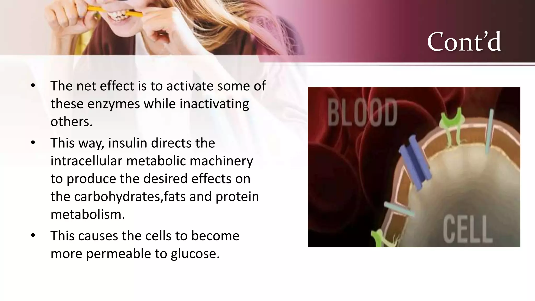 Cont’d
• The net effect is to activate some of
these enzymes while inactivating
others.
• This way, insulin directs the
intracellular metabolic machinery
to produce the desired effects on
the carbohydrates,fats and protein
metabolism.
• This causes the cells to become
more permeable to glucose.
 
