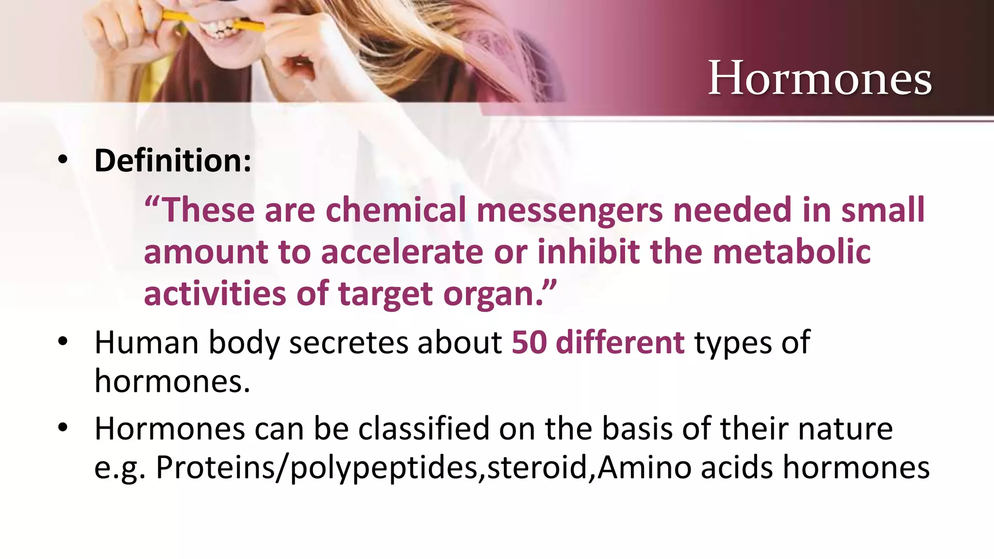 Hormones
• Definition:
“These are chemical messengers needed in small
amount to accelerate or inhibit the metabolic
activities of target organ.”
• Human body secretes about 50 different types of
hormones.
• Hormones can be classified on the basis of their nature
e.g. Proteins/polypeptides,steroid,Amino acids hormones
 